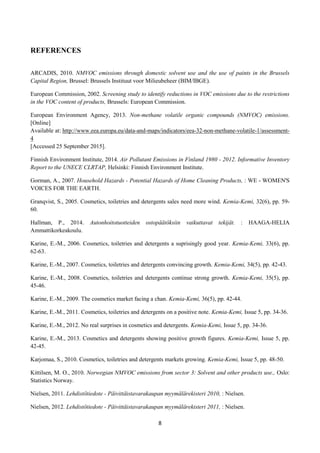 8
REFERENCES
ARCADIS, 2010. NMVOC emissions through domestic solvent use and the use of paints in the Brussels
Capital Region, Brussel: Brussels Instituut voor Milieubeheer (BIM/IBGE).
European Commission, 2002. Screening study to identify reductions in VOC emissions due to the restrictions
in the VOC content of products, Brussels: European Commission.
European Environment Agency, 2013. Non-methane volatile organic compounds (NMVOC) emissions.
[Online]
Available at: http://www.eea.europa.eu/data-and-maps/indicators/eea-32-non-methane-volatile-1/assessment-
4
[Accessed 25 September 2015].
Finnish Environment Institute, 2014. Air Pollutant Emissions in Finland 1980 - 2012. Informative Inventory
Report to the UNECE CLRTAP, Helsinki: Finnish Environment Institute.
Gorman, A., 2007. Household Hazards - Potential Hazards of Home Cleaning Products, : WE - WOMEN'S
VOICES FOR THE EARTH.
Granqvist, S., 2005. Cosmetics, toiletries and detergents sales need more wind. Kemia-Kemi, 32(6), pp. 59-
60.
Hallman, P., 2014. Autonhoitotuotteiden ostopäätöksiin vaikuttavat tekijät. : HAAGA-HELIA
Ammattikorkeakoulu.
Karine, E.-M., 2006. Cosmetics, toiletries and detergents a suprisingly good year. Kemia-Kemi, 33(6), pp.
62-63.
Karine, E.-M., 2007. Cosmetics, toiletries and detergents convincing growth. Kemia-Kemi, 34(5), pp. 42-43.
Karine, E.-M., 2008. Cosmetics, toiletries and detergents continue strong growth. Kemia-Kemi, 35(5), pp.
45-46.
Karine, E.-M., 2009. The cosmetics market facing a chan. Kemia-Kemi, 36(5), pp. 42-44.
Karine, E.-M., 2011. Cosmetics, toiletries and detergents on a positive note. Kemia-Kemi, Issue 5, pp. 34-36.
Karine, E.-M., 2012. No real surprises in cosmetics and detergents. Kemia-Kemi, Issue 5, pp. 34-36.
Karine, E.-M., 2013. Cosmetics and detergents showing positive growth figures. Kemia-Kemi, Issue 5, pp.
42-45.
Karjomaa, S., 2010. Cosmetics, toiletries and detergents markets growing. Kemia-Kemi, Issue 5, pp. 48-50.
Kittilsen, M. O., 2010. Norwegian NMVOC emissions from sector 3: Solvent and other products use., Oslo:
Statistics Norway.
Nielsen, 2011. Lehdistötiedote - Päivittäistavarakaupan myymälärekisteri 2010, : Nielsen.
Nielsen, 2012. Lehdistötiedote - Päivittäistavarakaupan myymälärekisteri 2011, : Nielsen.
 