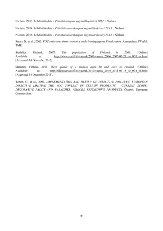 9
Nielsen, 2013. Lehdistötiedote - Päivittäiskaupan myymälärekisteri 2012, : Nielsen.
Nielsen, 2014. Lehdistötiedote - Päivittäistavarakaupan myymälärekisteri 2013, : Nielsen.
Nielsen, 2015. Lehdistötiedote - Päivittäistavarakaupan myymälärekisteri 2014, : Nielsen.
Staats, N. et al., 2005. VOC emissions from cosmetics and cleaning agents Final report, Amsterdam: IWAM,
TME.
Statistics Finland, 2007. The population of Finland in 2006. [Online]
Available at: http://www.stat.fi/til/vaerak/2006/vaerak_2006_2007-03-23_tie_001_en.html
[Accessed 14 December 2015].
Statistics Finland, 2011. Over quater of a million aged 80 and over in Finland. [Online]
Available at: http://tilastokeskus.fi/til/vaerak/2010/vaerak_2010_2011-03-18_tie_001_en.html
[Accessed 14 December 2015].
Tebert, C. et al., 2009. IMPLEMENTATION AND REVIEW OF DIRECTIVE 2004/42/EC. EUROPEAN
DIRECTIVE LIMITING THE VOC CONTENT IN CERTAIN PRODUCTS – CURRENT SCOPE:
DECORATIVE PAINTS AND VARNISHES, VEHICLE REFINISHING PRODUCTS, Ökopol: European
Commission.
 