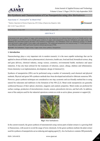 Asian Journal of Applied Science and Technology
Volume 4, Issue 3, Pages 210-214, July-September 2020
ISSN: 2456-883X www.ajast.net
210
Bio-Synthesis and Characterisation of Cuo Nanoparticles using Aloe Barbadensis
Arjun kumar A.1
, Swaroop B.S.2
& Jithesh S Rai3
1-3
Students, Department of Chemical Engineering, MVJ College of Engineering, Bangalore, India.
DOI: 10.38177/ajast.2020.4321
Article Received: 13 June 2020 Article Accepted: 30 August 2020 Article Published: 30 September 2020
1. Introduction
Nanotechnology plays a very important role in modern research, it is the most capable technology that can be
applied in almost all fields such as pharmaceutical, electronics, health care, food and feed, biomedical science, drug
and gene delivery, chemical industry, energy science, cosmetics, environmental health, mechanics and space
industries. It has also been utilized for the treatments of infection, cancer, allergy, diabetes and inflammation.
Green chemistry is an implementation, development, design of chemical [1].
Synthesis of nanoparticles (NPs) can be performed using a number of customarily used chemical and physical
methods. Physical and green NPs synthesis methods have been developed and utilized to fabricate numerous NPs.
However, green synthesis techniques are considered as one step, economic and eco-friendly method due to using
natural bio reductants and stabilizers in the formation of the NPs [2,3]. Metal oxide nanoparticles are generally
synthesised because of their optical, electronic, magnetic and catalytic properties. Metal oxides are preferred for
surface coatings, production of microelectronic circuits, sensors, piezoelectric devices, and fuel cells. In addition,
most of the catalysts used for the industrial operations contain an oxide as active phase, promoter or support [4].
Fig.1 Aloe barbadensis
In the current research, the green synthesis of nanomaterials using various parts of plant extracts is a growing field
in Nanoscience, with accent to avoid the usage of toxic chemicals. In the green synthesis method, the plant extract
used for synthesis of nanoparticles act as reducing and capping agent [5]. Aloe barbadensis contains 200 potentially
ABSTRACT
In the present work, green synthesis of copper oxide nanoparticles has wide interest due to its inherent features such as eco-friendly and low costs.
Here we propose a cost effective and eco-friendly green synthesis of copper oxide nanoparticles using aloe barbadensis and copper acetate. Aloe
barbadensis has antioxidant property that helps in the formation of nanoparticles. Aloe barbadensis extract was obtained by heating it in distilled
water and mixed to copper acetate to form copper oxide nanoparticles. The synthesised nanoparticles were analysed using UV-Visible spectroscopy,
X-ray diffraction studies (XRD) and Fourier-transform infrared spectroscopy (FTIR).
Keywords: Aloe barbadensis, Copper acetate, Copper oxide, Green synthesis, Nanoparticles.
 