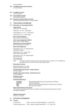 no data available
10.3 Possibility of hazardous reactions
      no data available


10.4 Conditions to avoid
      no data available
10.5 Incompatible materials
      Strong oxidizing agents
10.6 Hazardous decomposition products
      Other decomposition products - no data available

11. TOXICOLOGICAL INFORMATION
11.1 Information on toxicological effects
     Acute toxicity
      LD50 Oral - rat - 363 mg/kg
      LD50 Oral - rat - 750 - 1.200 mg/kg
      LC50 Inhalation - rat - 4 h - > 480 mg/m3
      LD50 Dermal - rat - > 5.000 mg/kg
      Skin corrosion/irritation
      Skin - rabbit - No skin irritation
      Serious eye damage/eye irritation
      Eyes - rabbit - No eye irritation
      Respiratory or skin sensitization
      May cause allergic skin reaction.
      Germ cell mutagenicity
      Genotoxicity in vivo - rat - Intraperitoneal
      Cytogenetic analysis
      Genotoxicity in vivo - mouse - Oral
      Other mutation test systems
      Genotoxicity in vivo - rat - Intraperitoneal
      Micronucleus test
      Carcinogenicity
      IARC:        No component of this product present at levels greater than or equal to 0.1% is identified as
                   probable, possible or confirmed human carcinogen by IARC.
      Reproductive toxicity
      Reproductive toxicity - rat - Oral
      Effects on Newborn: Behavioral.
      Specific target organ toxicity - single exposure
      no data available
      Specific target organ toxicity - repeated exposure
      no data available
      Aspiration hazard
      no data available
      Potential health effects
           Inhalation          May be fatal if inhaled. May cause respiratory tract irritation.
           Ingestion           Harmful if swallowed.
           Skin                May be harmful if absorbed through skin. May cause skin irritation.
           Eyes                May cause eye irritation.
      Signs and Symptoms of Exposure
      To the best of our knowledge, the chemical, physical, and toxicological properties have not been
      thoroughly investigated.

      Additional Information
      RTECS: EL7100000

12. ECOLOGICAL INFORMATION
12.1 Toxicity
      Toxicity to fish             LC50 - Lepomis macrochirus (Bluegill) - 11 mg/l - 96,0 h
      Toxicity to daphnia and      EC50 - Daphnia magna (Water flea) - 1,2 - 2,1 mg/l - 48 h
 