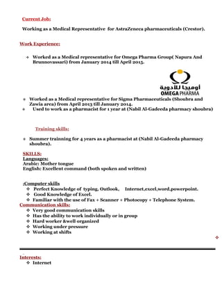 Current Job:
Working as a Medical Representative for AstraZeneca pharmaceuticals (Crestor).
Work Experience:
 Worked as a Medical representative for Omega Pharma Group( Napura And
Brunnovassari) from January 2014 till April 2015.
 Worked as a Medical representative for Sigma Pharmaceuticals (Shoubra and
Zawia area) from April 2013 till January 2014.
 Used to work as a pharmacist for 1 year at (Nabil Al-Gadeeda pharmacy shoubra)
Training skills:
 Summer trainning for 4 years as a pharmacist at (Nabil Al-Gadeeda pharmacy
shoubra).
SKILLS:
Languages:
Arabic: Mother tongue
English: Excellent command (both spoken and written)
Computer skills:
 Perfect Knowledge of typing, Outlook, Internet,excel,word,powerpoint.
 Good Knowledge of Excel.
 Familiar with the use of Fax + Scanner + Photocopy + Telephone System.
Communication skills:
 Very good communication skills
 Has the ability to work individually or in group
 Hard worker &well organized
 Working under pressure
 Working at shifts

Interests:
 Internet
 