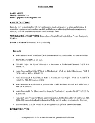 Curriculum Vitae
GAGAN MEHTA
Mobile - 9466894759
Email – gaganmehta059@gmail.com
CAREER OBJECTIVE
From the very beginning of my life I prefer to accept challenging career to attain a challenging &
rewarding position, which matches my skills and help me working in a Challenging environment
using my skill and simultaneous enhance and improved them.
WORK EXPERIENCE (4 YEARS) - Presently working in Nutek India Ltd. As Project Engineer in
UP-West.
NUTEK INDIA LTD. (November, 2010 to Present).
ProjectsProjects
 Nokia Siemens Rural Broadband (ADSL) Project For BSNL in Rajasthan, UP-West and Bihar.
 ZTE Wi-Max For BSNL in UP-East.
 ZTE-MTS Project for Shyam Teleservices in Rajasthan. In this Project I Work on C-BTS & D-
BTS of ZTE.
 Nokia-Siemens Idea 3G in UP-East. In This Project I Work on Node-B Equipment FSMD &
FRGP for Ultra & Flexi BTS of NSN.
 Nokia-Siemens 2G & 3G for Bharti Airtel in Mumbai. In This Project I Work on Flexi BTS &
Node B for 2G & 3G Services of NSN.
 Nokia Siemens 2G For Uninor in Maharashtra. In This Project I work on Multiradio BTS of
NSN for 2G Services.
 Nokia-Siemens 2G For Bharti Airtel in Gujrat. In This Project I work On Flexi BTS of NSN for
2G Services.
 Huawei 3G Link Project For Bharti Airtel in Rajasthan. In This Project I work on Huawei 910,
950 & 980 transmission Rack for Providing Media for 3G . and we create ring for Operator.
 ZTE Broadband ADSL2+ Project as O&M Engineer in Rajasthan for Operator BSNL.
RESPONSIBILITIESRESPONSIBILITIES
1. Strong exposure to the practical issues and good solution Provider.
 