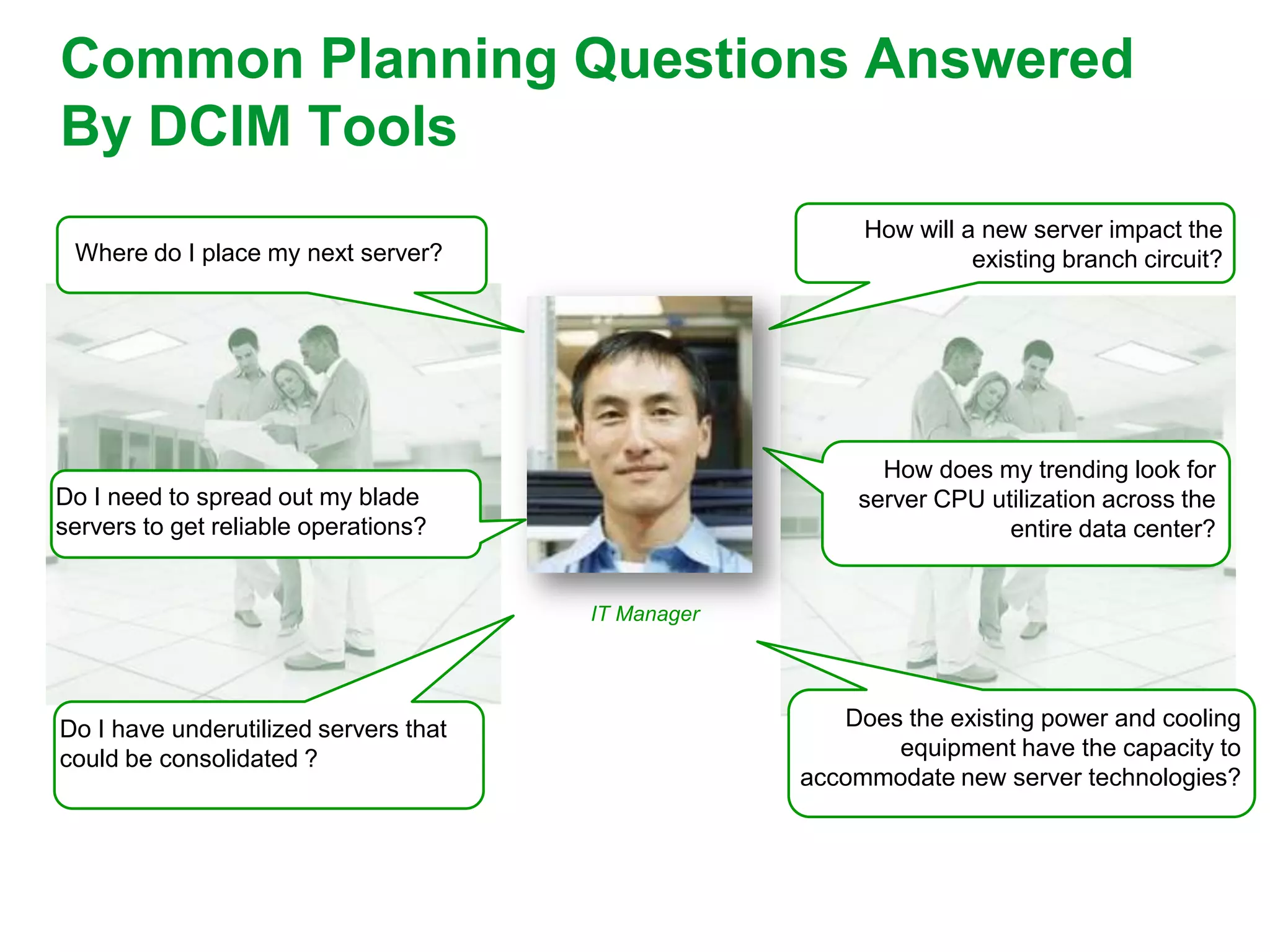 Common Planning Questions Answered
By DCIM Tools
                                                         How will a new server impact the
 Where do I place my next server?                                  existing branch circuit?




                                                           How does my trending look for
Do I need to spread out my blade                         server CPU utilization across the
servers to get reliable operations?                                   entire data center?


                                       IT Manager




Do I have underutilized servers that                   Does the existing power and cooling
could be consolidated ?                                    equipment have the capacity to
                                                    accommodate new server technologies?
 