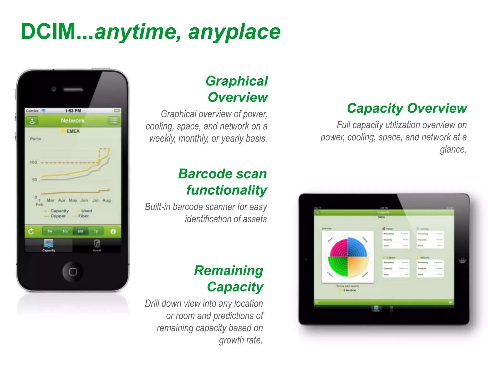 DCIM...anytime, anyplace

                            Graphical
                            Overview
               Graphical overview of power,              Capacity Overview
           cooling, space, and network on a          Full capacity utilization overview on
            weekly, monthly, or yearly basis.     power, cooling, space, and network at a
                                                                                   glance.

                    Barcode scan
                     functionality
           Built-in barcode scanner for easy
                       identification of assets




                         Remaining
                          Capacity
           Drill down view into any location
                  or room and predictions of
               remaining capacity based on
                                growth rate.
 