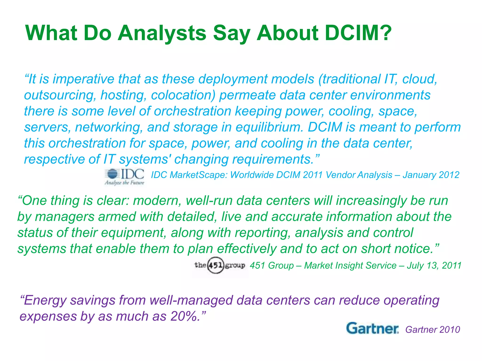 What Do Analysts Say About DCIM?

 “It is imperative that as these deployment models (traditional IT, cloud,
 outsourcing, hosting, colocation) permeate data center environments
 there is some level of orchestration keeping power, cooling, space,
 servers, networking, and storage in equilibrium. DCIM is meant to perform
 this orchestration for space, power, and cooling in the data center,
 respective of IT systems' changing requirements.”
                       IDC MarketScape: Worldwide DCIM 2011 Vendor Analysis – January 2012

“One thing is clear: modern, well-run data centers will increasingly be run
by managers armed with detailed, live and accurate information about the
status of their equipment, along with reporting, analysis and control
systems that enable them to plan effectively and to act on short notice.”
                                        The 451 Group – Market Insight Service – July 13, 2011


“Energy savings from well-managed data centers can reduce operating
expenses by as much as 20%.”
                                                                                Gartner 2010
 