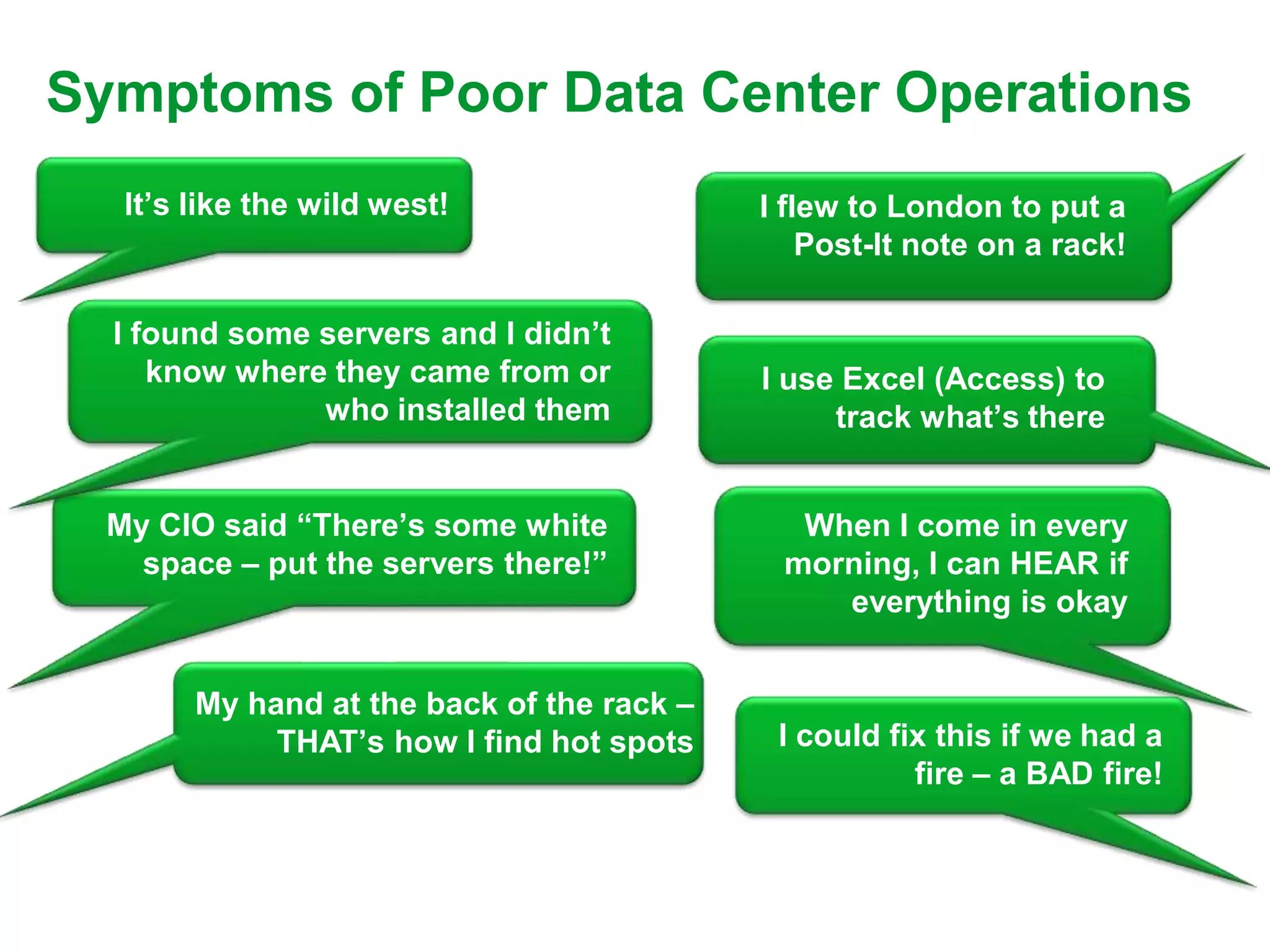 Symptoms of Poor Data Center Operations
   It’s like the wild west!                 I flew to London to put a
                                                Post-It note on a rack!

  I found some servers and I didn’t
     know where they came from or           I use Excel (Access) to
               who installed them                track what’s there


  My CIO said “There’s some white             When I come in every
    space – put the servers there!”          morning, I can HEAR if
                                                everything is okay


        My hand at the back of the rack –
             THAT’s how I find hot spots     I could fix this if we had a
                                                       fire – a BAD fire!
 