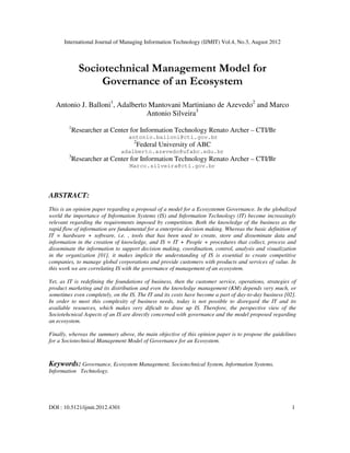 International Journal of Managing Information Technology (IJMIT) Vol.4, No.3, August 2012
DOI : 10.5121/ijmit.2012.4301 1
Sociotechnical Management Model for
Governance of an Ecosystem
Antonio J. Balloni1
, Adalberto Mantovani Martiniano de Azevedo2
and Marco
Antonio Silveira3
1
Researcher at Center for Information Technology Renato Archer – CTI/Br
antonio.balloni@cti.gov.br
2
Federal University of ABC
adalberto.azevedo@ufabc.edu.br
3
Researcher at Center for Information Technology Renato Archer – CTI/Br
Marco.silveira@cti.gov.br
ABSTRACT:
This is an opinion paper regarding a proposal of a model for a Ecosystemm Governance. In the globalized
world the importance of Information Systems (IS) and Information Technology (IT) become increasingly
relevant regarding the requirements imposed by competition. Both the knowledge of the business as the
rapid flow of information are fundamental for a enterprise decision making. Whereas the basic definition of
IT = hardware + software, i.e. , tools that has been used to create, store and disseminate data and
information in the creation of knowledge, and IS = IT + People + procedures that collect, process and
disseminate the information to support decision making, coordination, control, analysis and visualization
in the organization [01], it makes implicit the understanding of IS is essential to create competitive
companies, to manage global corporations and provide customers with products and services of value. In
this work we are correlating IS with the governance of management of an ecosystem.
Yet, as IT is redefining the foundations of business, then the customer service, operations, strategies of
product marketing and its distribution and even the knowledge management (KM) depends very much, or
sometimes even completely, on the IS. The IT and its costs have become a part of day-to-day business [02].
In order to meet this complexity of business needs, today is not possible to disregard the IT and its
available resources, which makes very dificult to draw up IS. Therefore, the perspective view of the
Sociotehcnical Aspects of an IS are directly concerned with governance and the model proposed regarding
an ecosystem.
Finally, whereas the summary above, the main objective of this opinion paper is to propose the guidelines
for a Sociotechnical Management Model of Governance for an Ecosystem.
Keywords: Governance, Ecosystem Management, Sociotechnical System, Information Systems,
Information Technology.
 
