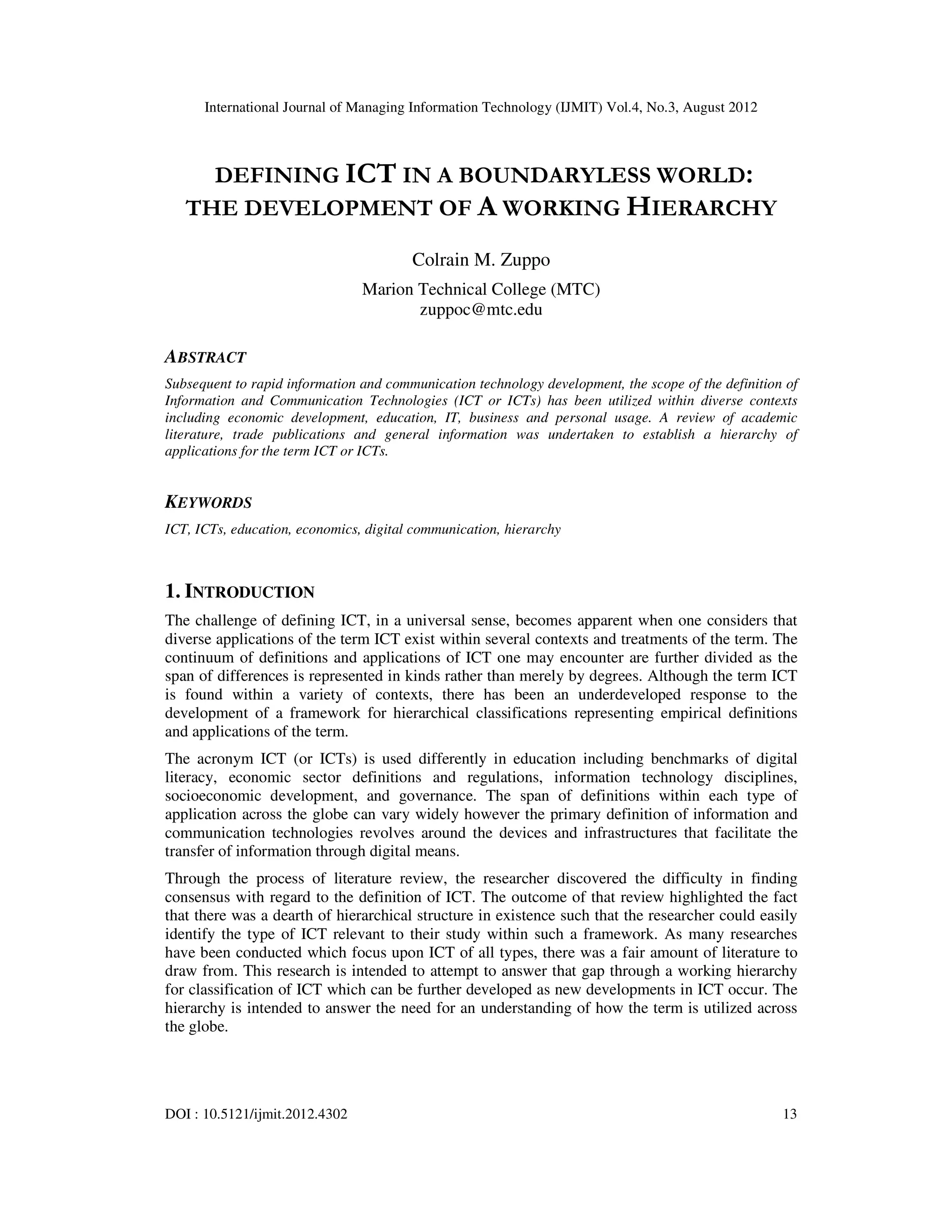 International Journal of Managing Information Technology (IJMIT) Vol.4, No.3, August 2012
DOI : 10.5121/ijmit.2012.4302 13
DEFINING ICT IN A BOUNDARYLESS WORLD:
THE DEVELOPMENT OF A WORKING HIERARCHY
Colrain M. Zuppo
Marion Technical College (MTC)
zuppoc@mtc.edu
ABSTRACT
Subsequent to rapid information and communication technology development, the scope of the definition of
Information and Communication Technologies (ICT or ICTs) has been utilized within diverse contexts
including economic development, education, IT, business and personal usage. A review of academic
literature, trade publications and general information was undertaken to establish a hierarchy of
applications for the term ICT or ICTs.
KEYWORDS
ICT, ICTs, education, economics, digital communication, hierarchy
1. INTRODUCTION
The challenge of defining ICT, in a universal sense, becomes apparent when one considers that
diverse applications of the term ICT exist within several contexts and treatments of the term. The
continuum of definitions and applications of ICT one may encounter are further divided as the
span of differences is represented in kinds rather than merely by degrees. Although the term ICT
is found within a variety of contexts, there has been an underdeveloped response to the
development of a framework for hierarchical classifications representing empirical definitions
and applications of the term.
The acronym ICT (or ICTs) is used differently in education including benchmarks of digital
literacy, economic sector definitions and regulations, information technology disciplines,
socioeconomic development, and governance. The span of definitions within each type of
application across the globe can vary widely however the primary definition of information and
communication technologies revolves around the devices and infrastructures that facilitate the
transfer of information through digital means.
Through the process of literature review, the researcher discovered the difficulty in finding
consensus with regard to the definition of ICT. The outcome of that review highlighted the fact
that there was a dearth of hierarchical structure in existence such that the researcher could easily
identify the type of ICT relevant to their study within such a framework. As many researches
have been conducted which focus upon ICT of all types, there was a fair amount of literature to
draw from. This research is intended to attempt to answer that gap through a working hierarchy
for classification of ICT which can be further developed as new developments in ICT occur. The
hierarchy is intended to answer the need for an understanding of how the term is utilized across
the globe.
 