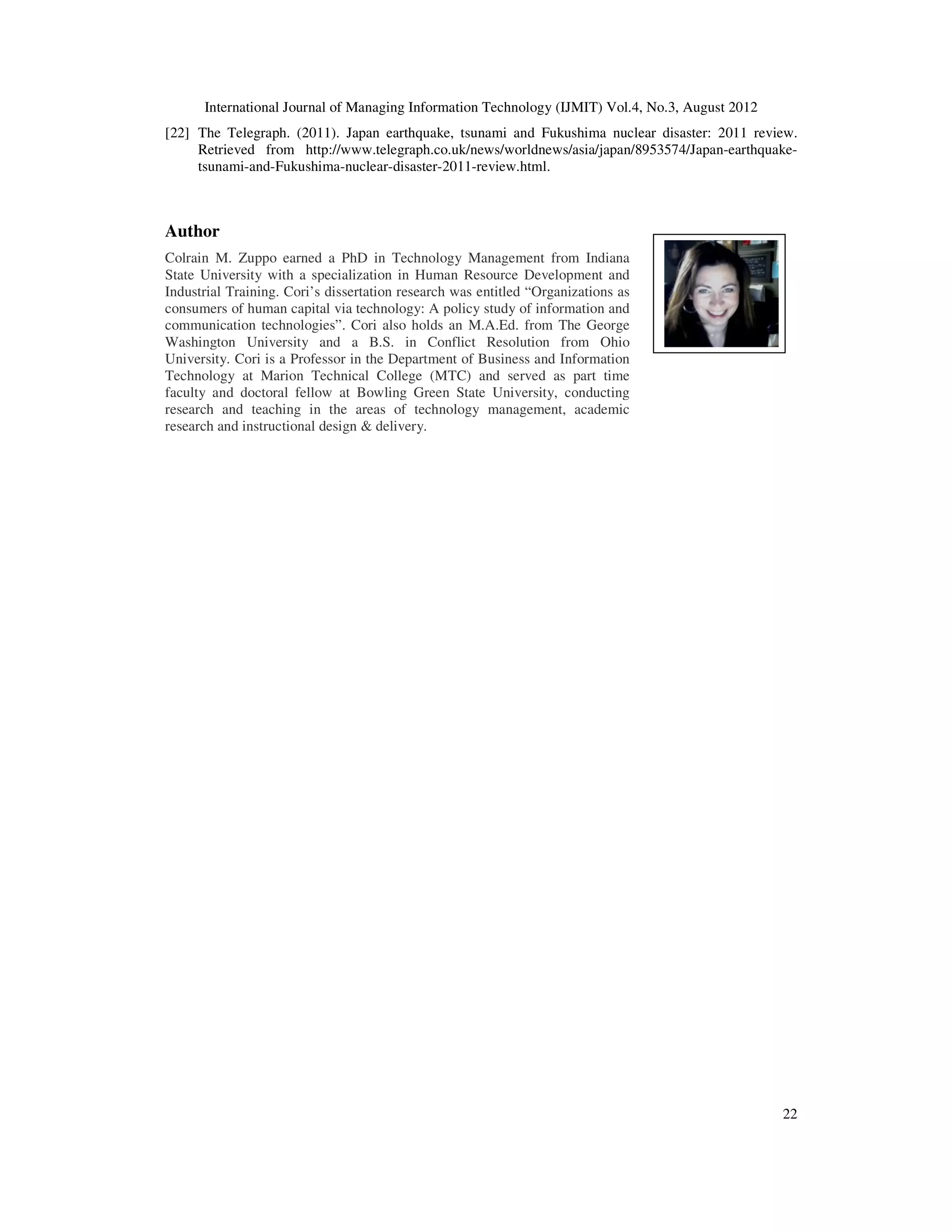 International Journal of Managing Information Technology (IJMIT) Vol.4, No.3, August 2012
22
[22] The Telegraph. (2011). Japan earthquake, tsunami and Fukushima nuclear disaster: 2011 review.
Retrieved from http://www.telegraph.co.uk/news/worldnews/asia/japan/8953574/Japan-earthquake-
tsunami-and-Fukushima-nuclear-disaster-2011-review.html.
Author
Colrain M. Zuppo earned a PhD in Technology Management from Indiana
State University with a specialization in Human Resource Development and
Industrial Training. Cori’s dissertation research was entitled “Organizations as
consumers of human capital via technology: A policy study of information and
communication technologies”. Cori also holds an M.A.Ed. from The George
Washington University and a B.S. in Conflict Resolution from Ohio
University. Cori is a Professor in the Department of Business and Information
Technology at Marion Technical College (MTC) and served as part time
faculty and doctoral fellow at Bowling Green State University, conducting
research and teaching in the areas of technology management, academic
research and instructional design & delivery.
 