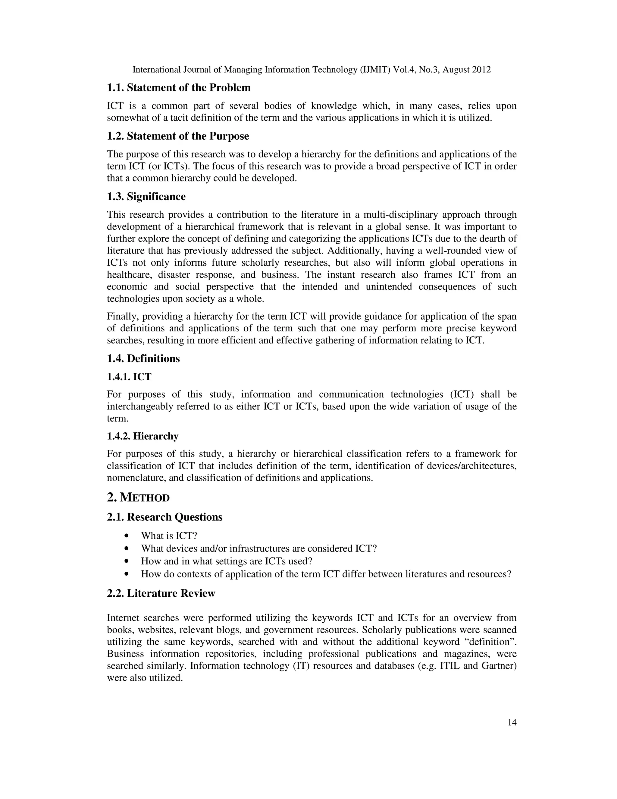 International Journal of Managing Information Technology (IJMIT) Vol.4, No.3, August 2012
14
1.1. Statement of the Problem
ICT is a common part of several bodies of knowledge which, in many cases, relies upon
somewhat of a tacit definition of the term and the various applications in which it is utilized.
1.2. Statement of the Purpose
The purpose of this research was to develop a hierarchy for the definitions and applications of the
term ICT (or ICTs). The focus of this research was to provide a broad perspective of ICT in order
that a common hierarchy could be developed.
1.3. Significance
This research provides a contribution to the literature in a multi-disciplinary approach through
development of a hierarchical framework that is relevant in a global sense. It was important to
further explore the concept of defining and categorizing the applications ICTs due to the dearth of
literature that has previously addressed the subject. Additionally, having a well-rounded view of
ICTs not only informs future scholarly researches, but also will inform global operations in
healthcare, disaster response, and business. The instant research also frames ICT from an
economic and social perspective that the intended and unintended consequences of such
technologies upon society as a whole.
Finally, providing a hierarchy for the term ICT will provide guidance for application of the span
of definitions and applications of the term such that one may perform more precise keyword
searches, resulting in more efficient and effective gathering of information relating to ICT.
1.4. Definitions
1.4.1. ICT
For purposes of this study, information and communication technologies (ICT) shall be
interchangeably referred to as either ICT or ICTs, based upon the wide variation of usage of the
term.
1.4.2. Hierarchy
For purposes of this study, a hierarchy or hierarchical classification refers to a framework for
classification of ICT that includes definition of the term, identification of devices/architectures,
nomenclature, and classification of definitions and applications.
2. METHOD
2.1. Research Questions
• What is ICT?
• What devices and/or infrastructures are considered ICT?
• How and in what settings are ICTs used?
• How do contexts of application of the term ICT differ between literatures and resources?
2.2. Literature Review
Internet searches were performed utilizing the keywords ICT and ICTs for an overview from
books, websites, relevant blogs, and government resources. Scholarly publications were scanned
utilizing the same keywords, searched with and without the additional keyword “definition”.
Business information repositories, including professional publications and magazines, were
searched similarly. Information technology (IT) resources and databases (e.g. ITIL and Gartner)
were also utilized.
 
