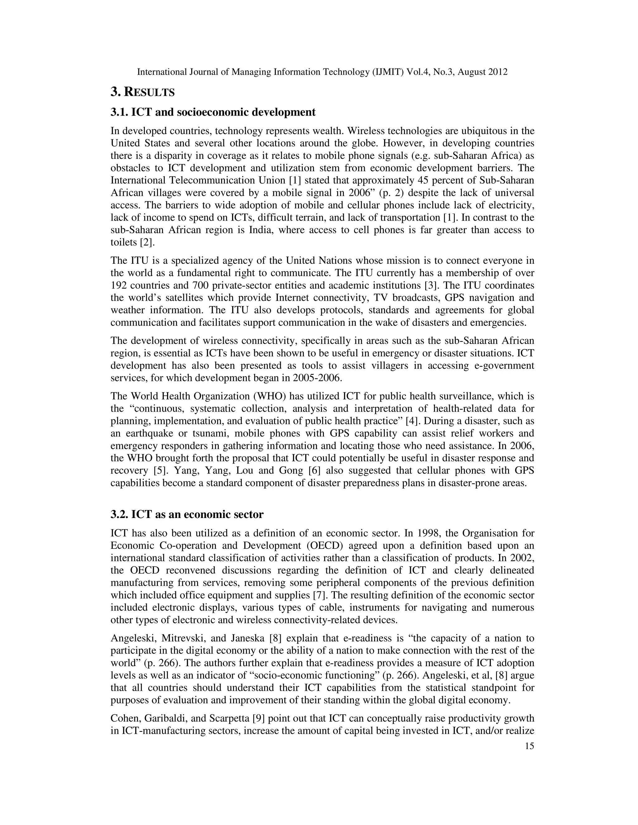 International Journal of Managing Information Technology (IJMIT) Vol.4, No.3, August 2012
15
3. RESULTS
3.1. ICT and socioeconomic development
In developed countries, technology represents wealth. Wireless technologies are ubiquitous in the
United States and several other locations around the globe. However, in developing countries
there is a disparity in coverage as it relates to mobile phone signals (e.g. sub-Saharan Africa) as
obstacles to ICT development and utilization stem from economic development barriers. The
International Telecommunication Union [1] stated that approximately 45 percent of Sub-Saharan
African villages were covered by a mobile signal in 2006” (p. 2) despite the lack of universal
access. The barriers to wide adoption of mobile and cellular phones include lack of electricity,
lack of income to spend on ICTs, difficult terrain, and lack of transportation [1]. In contrast to the
sub-Saharan African region is India, where access to cell phones is far greater than access to
toilets [2].
The ITU is a specialized agency of the United Nations whose mission is to connect everyone in
the world as a fundamental right to communicate. The ITU currently has a membership of over
192 countries and 700 private-sector entities and academic institutions [3]. The ITU coordinates
the world’s satellites which provide Internet connectivity, TV broadcasts, GPS navigation and
weather information. The ITU also develops protocols, standards and agreements for global
communication and facilitates support communication in the wake of disasters and emergencies.
The development of wireless connectivity, specifically in areas such as the sub-Saharan African
region, is essential as ICTs have been shown to be useful in emergency or disaster situations. ICT
development has also been presented as tools to assist villagers in accessing e-government
services, for which development began in 2005-2006.
The World Health Organization (WHO) has utilized ICT for public health surveillance, which is
the “continuous, systematic collection, analysis and interpretation of health-related data for
planning, implementation, and evaluation of public health practice” [4]. During a disaster, such as
an earthquake or tsunami, mobile phones with GPS capability can assist relief workers and
emergency responders in gathering information and locating those who need assistance. In 2006,
the WHO brought forth the proposal that ICT could potentially be useful in disaster response and
recovery [5]. Yang, Yang, Lou and Gong [6] also suggested that cellular phones with GPS
capabilities become a standard component of disaster preparedness plans in disaster-prone areas.
3.2. ICT as an economic sector
ICT has also been utilized as a definition of an economic sector. In 1998, the Organisation for
Economic Co-operation and Development (OECD) agreed upon a definition based upon an
international standard classification of activities rather than a classification of products. In 2002,
the OECD reconvened discussions regarding the definition of ICT and clearly delineated
manufacturing from services, removing some peripheral components of the previous definition
which included office equipment and supplies [7]. The resulting definition of the economic sector
included electronic displays, various types of cable, instruments for navigating and numerous
other types of electronic and wireless connectivity-related devices.
Angeleski, Mitrevski, and Janeska [8] explain that e-readiness is “the capacity of a nation to
participate in the digital economy or the ability of a nation to make connection with the rest of the
world” (p. 266). The authors further explain that e-readiness provides a measure of ICT adoption
levels as well as an indicator of “socio-economic functioning” (p. 266). Angeleski, et al, [8] argue
that all countries should understand their ICT capabilities from the statistical standpoint for
purposes of evaluation and improvement of their standing within the global digital economy.
Cohen, Garibaldi, and Scarpetta [9] point out that ICT can conceptually raise productivity growth
in ICT-manufacturing sectors, increase the amount of capital being invested in ICT, and/or realize
 