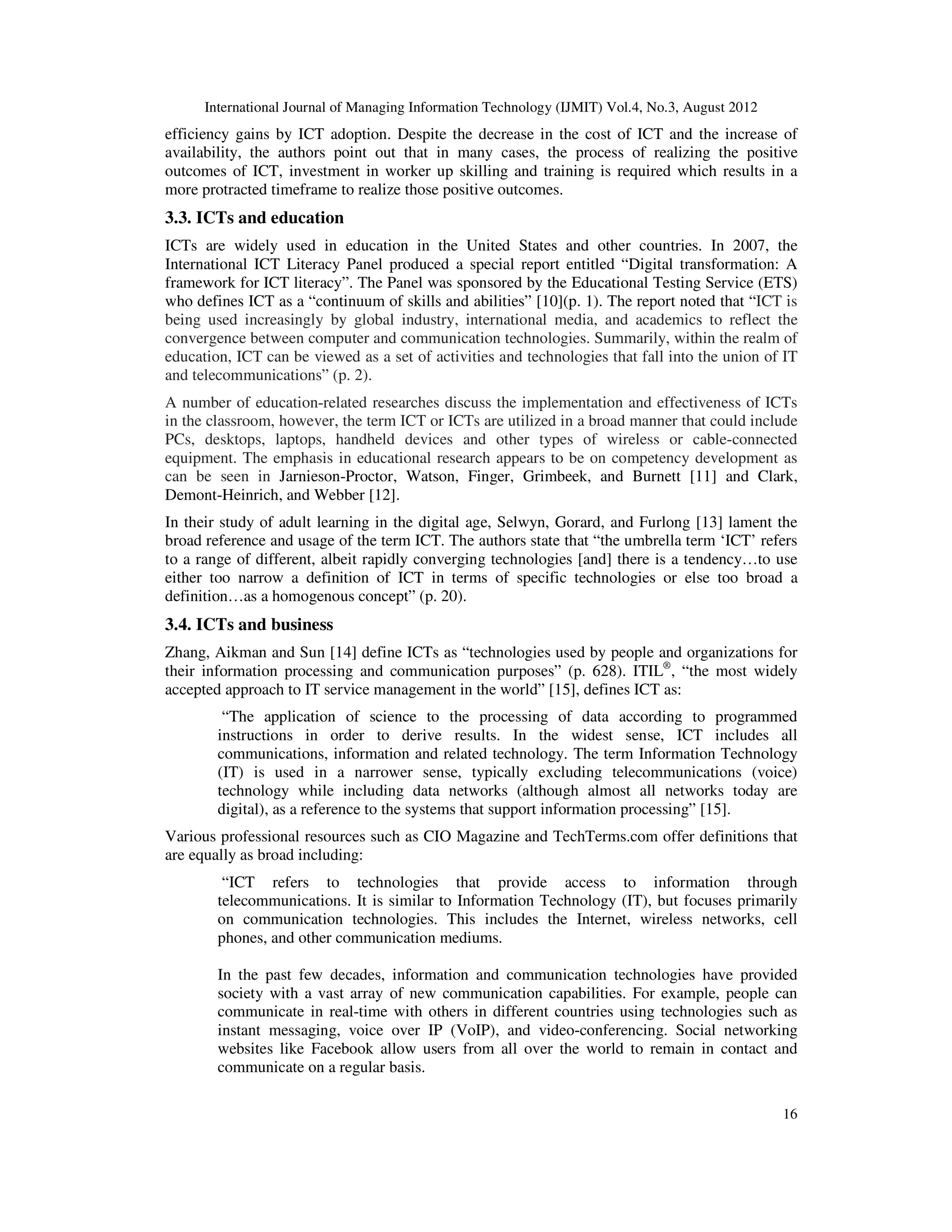 International Journal of Managing Information Technology (IJMIT) Vol.4, No.3, August 2012
16
efficiency gains by ICT adoption. Despite the decrease in the cost of ICT and the increase of
availability, the authors point out that in many cases, the process of realizing the positive
outcomes of ICT, investment in worker up skilling and training is required which results in a
more protracted timeframe to realize those positive outcomes.
3.3. ICTs and education
ICTs are widely used in education in the United States and other countries. In 2007, the
International ICT Literacy Panel produced a special report entitled “Digital transformation: A
framework for ICT literacy”. The Panel was sponsored by the Educational Testing Service (ETS)
who defines ICT as a “continuum of skills and abilities” [10](p. 1). The report noted that “ICT is
being used increasingly by global industry, international media, and academics to reflect the
convergence between computer and communication technologies. Summarily, within the realm of
education, ICT can be viewed as a set of activities and technologies that fall into the union of IT
and telecommunications” (p. 2).
A number of education-related researches discuss the implementation and effectiveness of ICTs
in the classroom, however, the term ICT or ICTs are utilized in a broad manner that could include
PCs, desktops, laptops, handheld devices and other types of wireless or cable-connected
equipment. The emphasis in educational research appears to be on competency development as
can be seen in Jarnieson-Proctor, Watson, Finger, Grimbeek, and Burnett [11] and Clark,
Demont-Heinrich, and Webber [12].
In their study of adult learning in the digital age, Selwyn, Gorard, and Furlong [13] lament the
broad reference and usage of the term ICT. The authors state that “the umbrella term ‘ICT’ refers
to a range of different, albeit rapidly converging technologies [and] there is a tendency…to use
either too narrow a definition of ICT in terms of specific technologies or else too broad a
definition…as a homogenous concept” (p. 20).
3.4. ICTs and business
Zhang, Aikman and Sun [14] define ICTs as “technologies used by people and organizations for
their information processing and communication purposes” (p. 628). ITIL®
, “the most widely
accepted approach to IT service management in the world” [15], defines ICT as:
“The application of science to the processing of data according to programmed
instructions in order to derive results. In the widest sense, ICT includes all
communications, information and related technology. The term Information Technology
(IT) is used in a narrower sense, typically excluding telecommunications (voice)
technology while including data networks (although almost all networks today are
digital), as a reference to the systems that support information processing” [15].
Various professional resources such as CIO Magazine and TechTerms.com offer definitions that
are equally as broad including:
“ICT refers to technologies that provide access to information through
telecommunications. It is similar to Information Technology (IT), but focuses primarily
on communication technologies. This includes the Internet, wireless networks, cell
phones, and other communication mediums.
In the past few decades, information and communication technologies have provided
society with a vast array of new communication capabilities. For example, people can
communicate in real-time with others in different countries using technologies such as
instant messaging, voice over IP (VoIP), and video-conferencing. Social networking
websites like Facebook allow users from all over the world to remain in contact and
communicate on a regular basis.
 