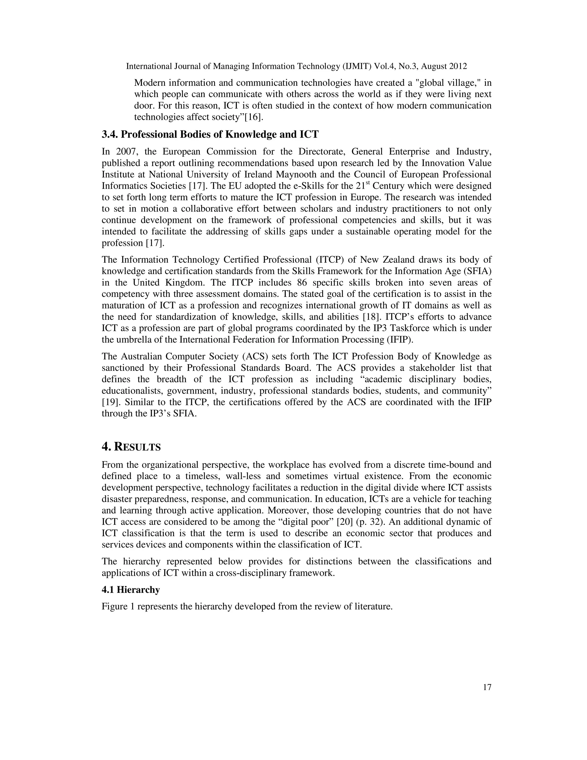 International Journal of Managing Information Technology (IJMIT) Vol.4, No.3, August 2012
17
Modern information and communication technologies have created a "global village," in
which people can communicate with others across the world as if they were living next
door. For this reason, ICT is often studied in the context of how modern communication
technologies affect society”[16].
3.4. Professional Bodies of Knowledge and ICT
In 2007, the European Commission for the Directorate, General Enterprise and Industry,
published a report outlining recommendations based upon research led by the Innovation Value
Institute at National University of Ireland Maynooth and the Council of European Professional
Informatics Societies [17]. The EU adopted the e-Skills for the 21st
Century which were designed
to set forth long term efforts to mature the ICT profession in Europe. The research was intended
to set in motion a collaborative effort between scholars and industry practitioners to not only
continue development on the framework of professional competencies and skills, but it was
intended to facilitate the addressing of skills gaps under a sustainable operating model for the
profession [17].
The Information Technology Certified Professional (ITCP) of New Zealand draws its body of
knowledge and certification standards from the Skills Framework for the Information Age (SFIA)
in the United Kingdom. The ITCP includes 86 specific skills broken into seven areas of
competency with three assessment domains. The stated goal of the certification is to assist in the
maturation of ICT as a profession and recognizes international growth of IT domains as well as
the need for standardization of knowledge, skills, and abilities [18]. ITCP’s efforts to advance
ICT as a profession are part of global programs coordinated by the IP3 Taskforce which is under
the umbrella of the International Federation for Information Processing (IFIP).
The Australian Computer Society (ACS) sets forth The ICT Profession Body of Knowledge as
sanctioned by their Professional Standards Board. The ACS provides a stakeholder list that
defines the breadth of the ICT profession as including “academic disciplinary bodies,
educationalists, government, industry, professional standards bodies, students, and community”
[19]. Similar to the ITCP, the certifications offered by the ACS are coordinated with the IFIP
through the IP3’s SFIA.
4. RESULTS
From the organizational perspective, the workplace has evolved from a discrete time-bound and
defined place to a timeless, wall-less and sometimes virtual existence. From the economic
development perspective, technology facilitates a reduction in the digital divide where ICT assists
disaster preparedness, response, and communication. In education, ICTs are a vehicle for teaching
and learning through active application. Moreover, those developing countries that do not have
ICT access are considered to be among the “digital poor” [20] (p. 32). An additional dynamic of
ICT classification is that the term is used to describe an economic sector that produces and
services devices and components within the classification of ICT.
The hierarchy represented below provides for distinctions between the classifications and
applications of ICT within a cross-disciplinary framework.
4.1 Hierarchy
Figure 1 represents the hierarchy developed from the review of literature.
 