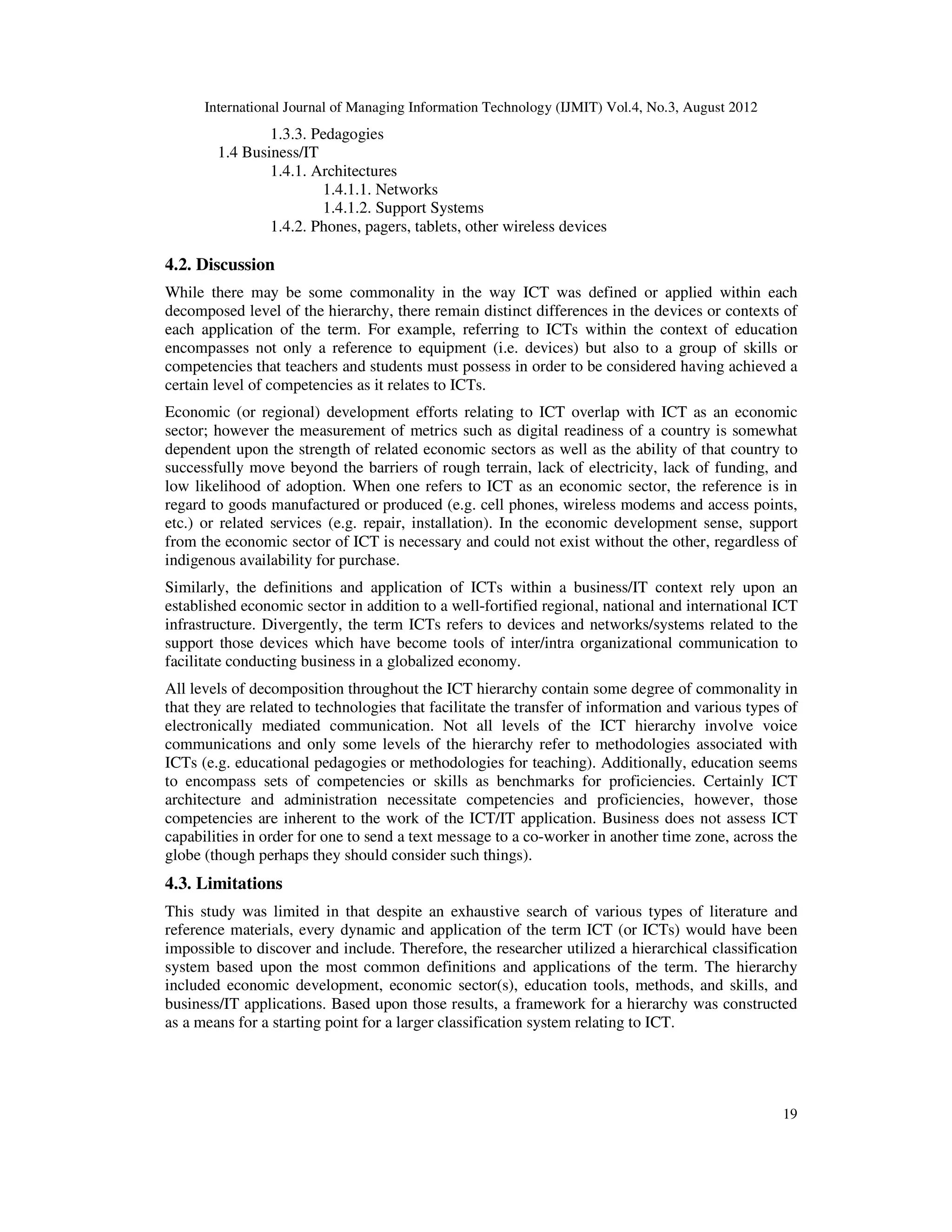 International Journal of Managing Information Technology (IJMIT) Vol.4, No.3, August 2012
19
1.3.3. Pedagogies
1.4 Business/IT
1.4.1. Architectures
1.4.1.1. Networks
1.4.1.2. Support Systems
1.4.2. Phones, pagers, tablets, other wireless devices
4.2. Discussion
While there may be some commonality in the way ICT was defined or applied within each
decomposed level of the hierarchy, there remain distinct differences in the devices or contexts of
each application of the term. For example, referring to ICTs within the context of education
encompasses not only a reference to equipment (i.e. devices) but also to a group of skills or
competencies that teachers and students must possess in order to be considered having achieved a
certain level of competencies as it relates to ICTs.
Economic (or regional) development efforts relating to ICT overlap with ICT as an economic
sector; however the measurement of metrics such as digital readiness of a country is somewhat
dependent upon the strength of related economic sectors as well as the ability of that country to
successfully move beyond the barriers of rough terrain, lack of electricity, lack of funding, and
low likelihood of adoption. When one refers to ICT as an economic sector, the reference is in
regard to goods manufactured or produced (e.g. cell phones, wireless modems and access points,
etc.) or related services (e.g. repair, installation). In the economic development sense, support
from the economic sector of ICT is necessary and could not exist without the other, regardless of
indigenous availability for purchase.
Similarly, the definitions and application of ICTs within a business/IT context rely upon an
established economic sector in addition to a well-fortified regional, national and international ICT
infrastructure. Divergently, the term ICTs refers to devices and networks/systems related to the
support those devices which have become tools of inter/intra organizational communication to
facilitate conducting business in a globalized economy.
All levels of decomposition throughout the ICT hierarchy contain some degree of commonality in
that they are related to technologies that facilitate the transfer of information and various types of
electronically mediated communication. Not all levels of the ICT hierarchy involve voice
communications and only some levels of the hierarchy refer to methodologies associated with
ICTs (e.g. educational pedagogies or methodologies for teaching). Additionally, education seems
to encompass sets of competencies or skills as benchmarks for proficiencies. Certainly ICT
architecture and administration necessitate competencies and proficiencies, however, those
competencies are inherent to the work of the ICT/IT application. Business does not assess ICT
capabilities in order for one to send a text message to a co-worker in another time zone, across the
globe (though perhaps they should consider such things).
4.3. Limitations
This study was limited in that despite an exhaustive search of various types of literature and
reference materials, every dynamic and application of the term ICT (or ICTs) would have been
impossible to discover and include. Therefore, the researcher utilized a hierarchical classification
system based upon the most common definitions and applications of the term. The hierarchy
included economic development, economic sector(s), education tools, methods, and skills, and
business/IT applications. Based upon those results, a framework for a hierarchy was constructed
as a means for a starting point for a larger classification system relating to ICT.
 