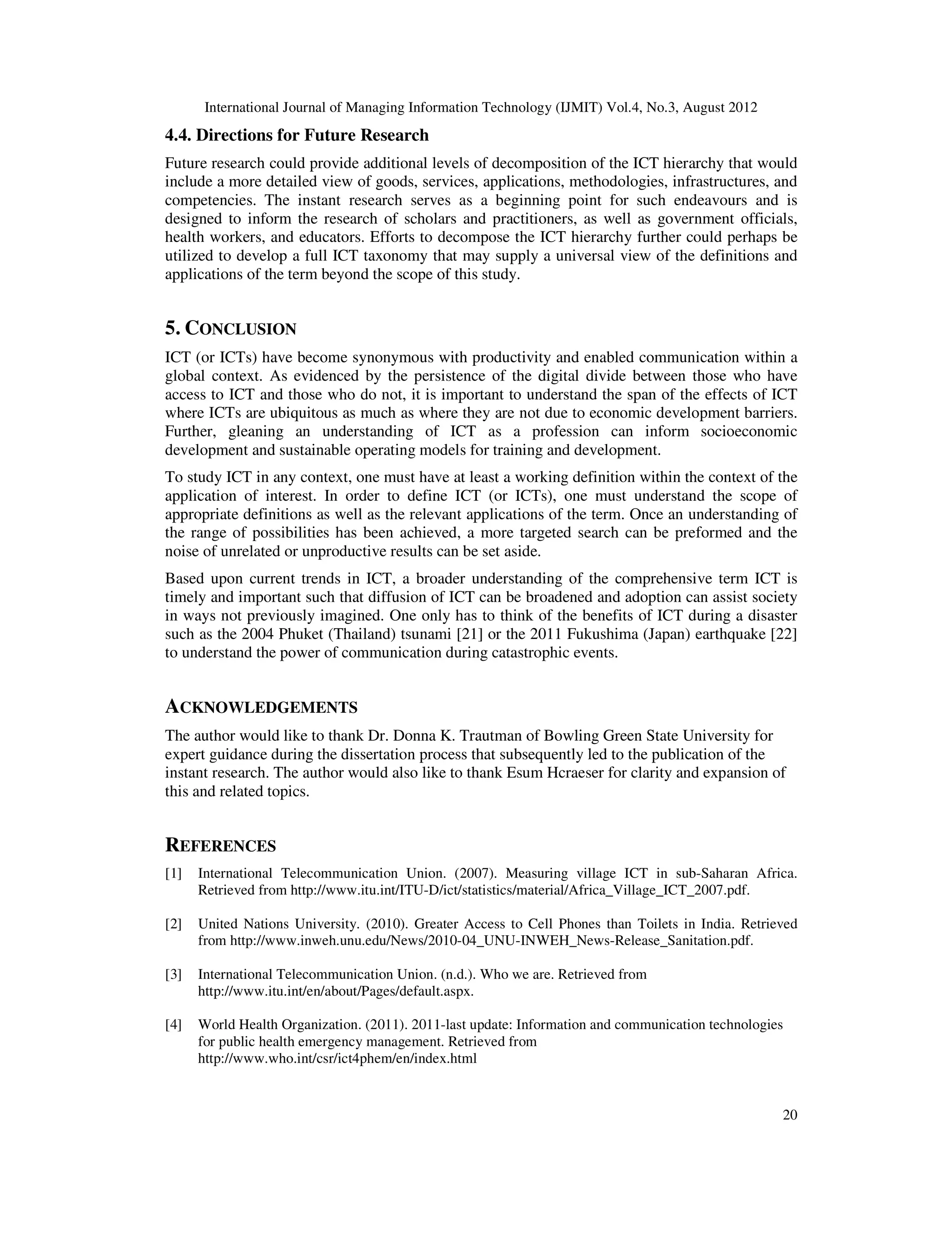 International Journal of Managing Information Technology (IJMIT) Vol.4, No.3, August 2012
20
4.4. Directions for Future Research
Future research could provide additional levels of decomposition of the ICT hierarchy that would
include a more detailed view of goods, services, applications, methodologies, infrastructures, and
competencies. The instant research serves as a beginning point for such endeavours and is
designed to inform the research of scholars and practitioners, as well as government officials,
health workers, and educators. Efforts to decompose the ICT hierarchy further could perhaps be
utilized to develop a full ICT taxonomy that may supply a universal view of the definitions and
applications of the term beyond the scope of this study.
5. CONCLUSION
ICT (or ICTs) have become synonymous with productivity and enabled communication within a
global context. As evidenced by the persistence of the digital divide between those who have
access to ICT and those who do not, it is important to understand the span of the effects of ICT
where ICTs are ubiquitous as much as where they are not due to economic development barriers.
Further, gleaning an understanding of ICT as a profession can inform socioeconomic
development and sustainable operating models for training and development.
To study ICT in any context, one must have at least a working definition within the context of the
application of interest. In order to define ICT (or ICTs), one must understand the scope of
appropriate definitions as well as the relevant applications of the term. Once an understanding of
the range of possibilities has been achieved, a more targeted search can be preformed and the
noise of unrelated or unproductive results can be set aside.
Based upon current trends in ICT, a broader understanding of the comprehensive term ICT is
timely and important such that diffusion of ICT can be broadened and adoption can assist society
in ways not previously imagined. One only has to think of the benefits of ICT during a disaster
such as the 2004 Phuket (Thailand) tsunami [21] or the 2011 Fukushima (Japan) earthquake [22]
to understand the power of communication during catastrophic events.
ACKNOWLEDGEMENTS
The author would like to thank Dr. Donna K. Trautman of Bowling Green State University for
expert guidance during the dissertation process that subsequently led to the publication of the
instant research. The author would also like to thank Esum Hcraeser for clarity and expansion of
this and related topics.
REFERENCES
[1] International Telecommunication Union. (2007). Measuring village ICT in sub-Saharan Africa.
Retrieved from http://www.itu.int/ITU-D/ict/statistics/material/Africa_Village_ICT_2007.pdf.
[2] United Nations University. (2010). Greater Access to Cell Phones than Toilets in India. Retrieved
from http://www.inweh.unu.edu/News/2010-04_UNU-INWEH_News-Release_Sanitation.pdf.
[3] International Telecommunication Union. (n.d.). Who we are. Retrieved from
http://www.itu.int/en/about/Pages/default.aspx.
[4] World Health Organization. (2011). 2011-last update: Information and communication technologies
for public health emergency management. Retrieved from
http://www.who.int/csr/ict4phem/en/index.html
 