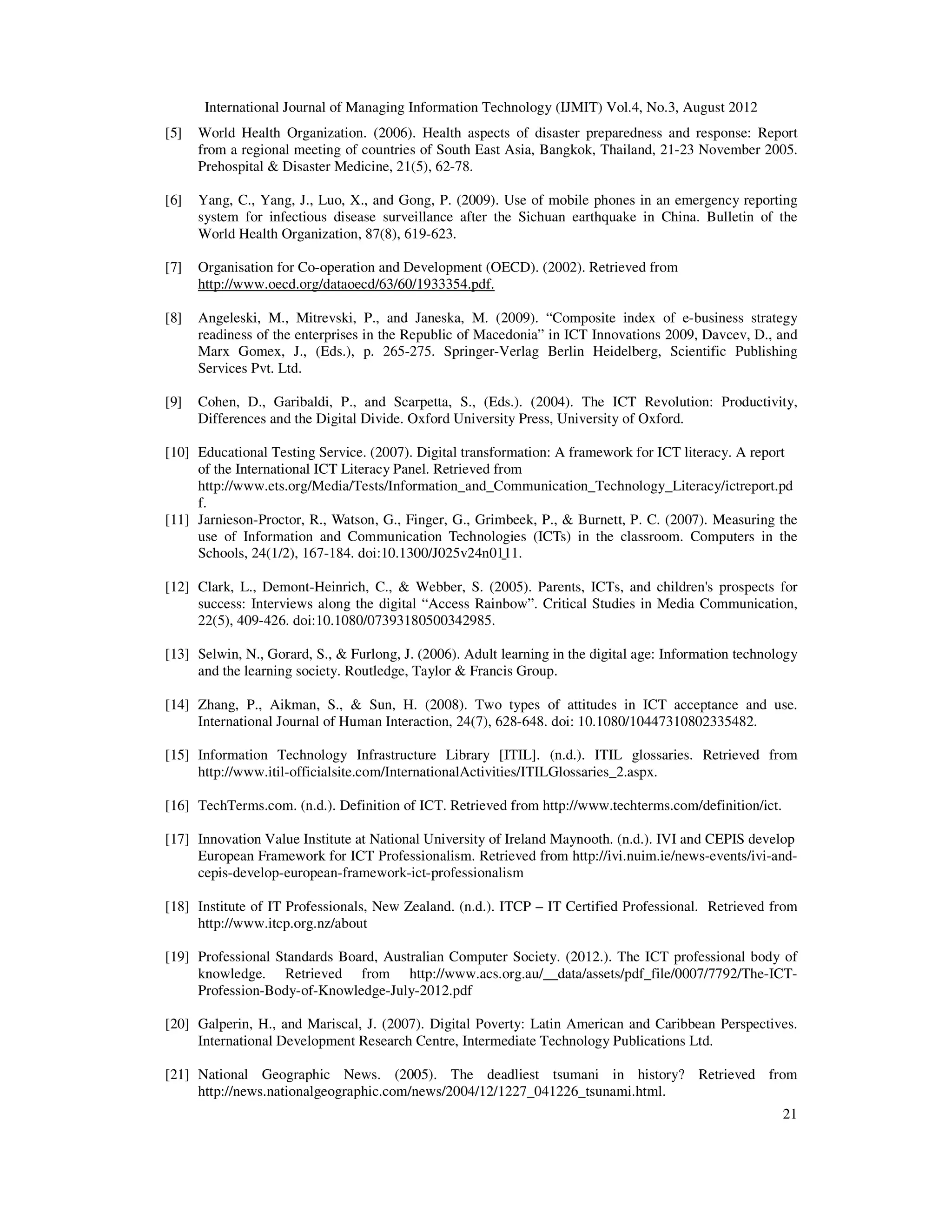 International Journal of Managing Information Technology (IJMIT) Vol.4, No.3, August 2012
21
[5] World Health Organization. (2006). Health aspects of disaster preparedness and response: Report
from a regional meeting of countries of South East Asia, Bangkok, Thailand, 21-23 November 2005.
Prehospital & Disaster Medicine, 21(5), 62-78.
[6] Yang, C., Yang, J., Luo, X., and Gong, P. (2009). Use of mobile phones in an emergency reporting
system for infectious disease surveillance after the Sichuan earthquake in China. Bulletin of the
World Health Organization, 87(8), 619-623.
[7] Organisation for Co-operation and Development (OECD). (2002). Retrieved from
http://www.oecd.org/dataoecd/63/60/1933354.pdf.
[8] Angeleski, M., Mitrevski, P., and Janeska, M. (2009). “Composite index of e-business strategy
readiness of the enterprises in the Republic of Macedonia” in ICT Innovations 2009, Davcev, D., and
Marx Gomex, J., (Eds.), p. 265-275. Springer-Verlag Berlin Heidelberg, Scientific Publishing
Services Pvt. Ltd.
[9] Cohen, D., Garibaldi, P., and Scarpetta, S., (Eds.). (2004). The ICT Revolution: Productivity,
Differences and the Digital Divide. Oxford University Press, University of Oxford.
[10] Educational Testing Service. (2007). Digital transformation: A framework for ICT literacy. A report
of the International ICT Literacy Panel. Retrieved from
http://www.ets.org/Media/Tests/Information_and_Communication_Technology_Literacy/ictreport.pd
f.
[11] Jarnieson-Proctor, R., Watson, G., Finger, G., Grimbeek, P., & Burnett, P. C. (2007). Measuring the
use of Information and Communication Technologies (ICTs) in the classroom. Computers in the
Schools, 24(1/2), 167-184. doi:10.1300/J025v24n01̱11.
[12] Clark, L., Demont-Heinrich, C., & Webber, S. (2005). Parents, ICTs, and children's prospects for
success: Interviews along the digital “Access Rainbow”. Critical Studies in Media Communication,
22(5), 409-426. doi:10.1080/07393180500342985.
[13] Selwin, N., Gorard, S., & Furlong, J. (2006). Adult learning in the digital age: Information technology
and the learning society. Routledge, Taylor & Francis Group.
[14] Zhang, P., Aikman, S., & Sun, H. (2008). Two types of attitudes in ICT acceptance and use.
International Journal of Human Interaction, 24(7), 628-648. doi: 10.1080/10447310802335482.
[15] Information Technology Infrastructure Library [ITIL]. (n.d.). ITIL glossaries. Retrieved from
http://www.itil-officialsite.com/InternationalActivities/ITILGlossaries_2.aspx.
[16] TechTerms.com. (n.d.). Definition of ICT. Retrieved from http://www.techterms.com/definition/ict.
[17] Innovation Value Institute at National University of Ireland Maynooth. (n.d.). IVI and CEPIS develop
European Framework for ICT Professionalism. Retrieved from http://ivi.nuim.ie/news-events/ivi-and-
cepis-develop-european-framework-ict-professionalism
[18] Institute of IT Professionals, New Zealand. (n.d.). ITCP – IT Certified Professional. Retrieved from
http://www.itcp.org.nz/about
[19] Professional Standards Board, Australian Computer Society. (2012.). The ICT professional body of
knowledge. Retrieved from http://www.acs.org.au/__data/assets/pdf_file/0007/7792/The-ICT-
Profession-Body-of-Knowledge-July-2012.pdf
[20] Galperin, H., and Mariscal, J. (2007). Digital Poverty: Latin American and Caribbean Perspectives.
International Development Research Centre, Intermediate Technology Publications Ltd.
[21] National Geographic News. (2005). The deadliest tsumani in history? Retrieved from
http://news.nationalgeographic.com/news/2004/12/1227_041226_tsunami.html.
 