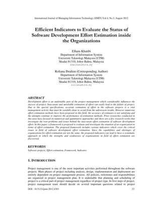 International Journal of Managing Information Technology (IJMIT) Vol.4, No.3, August 2012
DOI : 10.5121/ijmit.2012.4303 23
Efficient Indicators to Evaluate the Status of
Software Development Effort Estimation inside
the Organizations
Elham Khatibi
Department of Information System
Universiti Teknologi Malaysia (UTM)
Skudai 81310, Johor Bahru, Malaysia
kbelham2@utm.my
Roliana Ibrahim (Corresponding Author)
Department of Information System
Universiti Teknologi Malaysia (UTM)
Skudai 81310, Johor Bahru, Malaysia
roliana@utm.my
ABSTRACT
Development effort is an undeniable part of the project management which considerably influences the
success of project. Inaccurate and unreliable estimation of effort can easily lead to the failure of project.
Due to the special specifications, accurate estimation of effort in the software projects is a vital
management activity that must be carefully done to avoid from the unforeseen results. However numerous
effort estimation methods have been proposed in this field, the accuracy of estimates is not satisfying and
the attempts continue to improve the performance of estimation methods. Prior researches conducted in
this area have focused on numerical and quantitative approaches and there are a few research works that
investigate the root problems and issues behind the inaccurate effort estimation of software development
effort. In this paper, a framework is proposed to evaluate and investigate the situation of an organization in
terms of effort estimation. The proposed framework includes various indicators which cover the critical
issues in field of software development effort estimation. Since the capabilities and shortages of
organizations for effort estimation are not the same, the proposed indicators can lead to have a systematic
approach in which the strengths and weaknesses of organizations in field of effort estimation are
discovered.
KEYWORDS
Software projects, Effort estimation, Framework, Indicator.
1. INTRODUCTION
Project management is one of the most important activities performed throughout the software
projects. Main phases of project including analysis, design, implementation and deployment are
entirely dependent on project management process. All policies, milestones and responsibilities
are organized in project management plan. It is undeniable that planning and scheduling of
project is a critical part of project management regardless of project type. In first steps of project,
project management team should decide on several important questions related to project
 