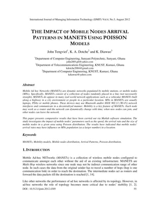 International Journal of Managing Information Technology (IJMIT) Vol.4, No.3, August 2012
DOI : 10.5121/ijmit.2012.4305 55
THE IMPACT OF MOBILE NODES ARRIVAL
PATTERNS IN MANETS USING POISSON
MODELS
John Tengviel1
, K. A. Dotche2
and K. Diawuo3
1
Department of Computer Engineering, Sunyani Polytechnic, Sunyani, Ghana
john2001gh@yahoo.com
2
Department of Telecommunications Engineering, KNUST, Kumasi, Ghana
kdotche2004@gmail.com
3
Department of Computer Engineering, KNUST, Kumasi, Ghana
kdiawuo@yahoo.com
Abstract
Mobile Ad hoc Networks (MANETs) are dynamic networks populated by mobile stations, or mobile nodes
(MNs). Specifically, MANETs consist of a collection of nodes randomly placed in a line (not necessarily
straight). MANETs do appear in many real-world network applications such as a vehicular MANETs built
along a highway in a city environment or people in a particular location. MNs in MANETs are usually
laptops, PDAs or mobile phones. These devices may use Bluetooth and/or IEEE 802.11 (Wi-Fi) network
interfaces and communicate in a decentralized manner. Mobility is a key feature of MANETs. Each node
may work as a router and the network can dynamically change with time; when new nodes can join, and
other nodes can leave the network.
This paper presents comparative results that have been carried out via Matlab software simulation. The
study investigates the impact of mobile nodes’ parameters such as the speed, the arrival rate and the size of
mobile nodes in a given area using Poisson distribution. The results have indicated that mobile nodes’
arrival rates may have influence on MNs population (as a larger number) in a location.
Keywords
MANETs, Mobility models, Mobile nodes distribution, Arrival Patterns, Poisson distribution.
1. INTRODUCTION
Mobile Ad-hoc NETworks (MANETs) is a collection of wireless mobile nodes configured to
communicate amongst each other without the aid of an existing infrastructure. MANETS are
Multi-Hop wireless networks since one node may not be indirect communication range of other
node. In such cases the data from the original sender has to travel a number of hops (hop is one
communication link) in order to reach the destination. The intermediate nodes act as routers and
forward the data packets till the destination is reached [1, 14].
Like other networks the performance of ad hoc networks is affected by its topology. However, in
ad-hoc networks the role of topology becomes more critical due to nodes’ mobility [1, 2].
 