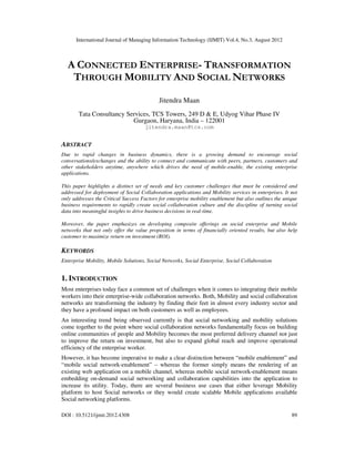 International Journal of Managing Information Technology (IJMIT) Vol.4, No.3, August 2012
DOI : 10.5121/ijmit.2012.4308 89
A CONNECTED ENTERPRISE- TRANSFORMATION
THROUGH MOBILITY AND SOCIAL NETWORKS
Jitendra Maan
Tata Consultancy Services, TCS Towers, 249 D & E, Udyog Vihar Phase IV
Gurgaon, Haryana, India – 122001
jitendra.maan@tcs.com
ABSTRACT
Due to rapid changes in business dynamics, there is a growing demand to encourage social
conversations/exchanges and the ability to connect and communicate with peers, partners, customers and
other stakeholders anytime, anywhere which drives the need of mobile-enable, the existing enterprise
applications.
This paper highlights a distinct set of needs and key customer challenges that must be considered and
addressed for deployment of Social Collaboration applications and Mobility services in enterprises. It not
only addresses the Critical Success Factors for enterprise mobility enablement but also outlines the unique
business requirements to rapidly create social collaboration culture and the discipline of turning social
data into meaningful insights to drive business decisions in real-time.
Moreover, the paper emphasizes on developing composite offerings on social enterprise and Mobile
networks that not only offer the value proposition in terms of financially oriented results, but also help
customer to maximize return on investment (ROI).
KEYWORDS
Enterprise Mobility, Mobile Solutions, Social Networks, Social Enterprise, Social Collaboration
1. INTRODUCTION
Most enterprises today face a common set of challenges when it comes to integrating their mobile
workers into their enterprise-wide collaboration networks. Both, Mobility and social collaboration
networks are transforming the industry by finding their feet in almost every industry sector and
they have a profound impact on both customers as well as employees.
An interesting trend being observed currently is that social networking and mobility solutions
come together to the point where social collaboration networks fundamentally focus on building
online communities of people and Mobility becomes the most preferred delivery channel not just
to improve the return on investment, but also to expand global reach and improve operational
efficiency of the enterprise worker.
However, it has become imperative to make a clear distinction between “mobile enablement” and
“mobile social network-enablement” – whereas the former simply means the rendering of an
existing web application on a mobile channel, whereas mobile social network-enablement means
embedding on-demand social networking and collaboration capabilities into the application to
increase its utility. Today, there are several business use cases that either leverage Mobility
platform to host Social networks or they would create scalable Mobile applications available
Social networking platforms.
 