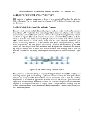 International Journal of Next-Generation Networks (IJNGN) Vol.4, No.3,September 2012
96
3.1 PROOF OF CONCEPT AND APPLICATIONS
EPP play role of hardware acceleration in design of new generation IP products for achieving
high performance. The two simple examples of usage of EPP in design of switches and routers
are discussed.
3.1.1 LAN Switch Design Using Ethernet Packet Processor
Ethernet switch connects multiple Ethernet LAN ports. Each port on the switch can be connected
to a different LAN port; this topology forms a larger Ethernet network. Ethernet switch is used to
interconnect a number of Ethernet local area networks (LANs) to form a large Ethernet network
as shown in Figure4. The switch stores the media access controller (MAC) address in buffer
which is extracted from frames received through each port to identify each network segment.
MAC address are used to switch forward frames from the source port to the destination sport
instead of forwarding the frame to all the connected ports, hence consequently reducing network
traffic. If packet has CRC error, packets are discarded. Otherwise, the switch looks up the MAC
address and sends the packet on to the destination node. Many switches combine the two methods
by using cut-through until a certain error level is reached, then changing over to store and
forward. Few switches are strictly cut-through because this provides no error correction [2] [3]
[4].
Figure4: LAN network using Ethernet Switch.
Since processor based switch design is busy in collecting information required for switching and
switching between port lead to latency. Application specific solutions for multi-port Ethernet
switches are widely available from different vendors and can be used to meet the switching
requirements of a number of applications. However these do not provide a good solution for
applications that require high performance features and such as a configuration of an odd number
of ports or a configuration of ports of varying speeds. Multiple latencies resulting from this
scheme could improve the overall performance when combined with Ethernet Packet Processor in
SoC is shown Figure 4a.
 