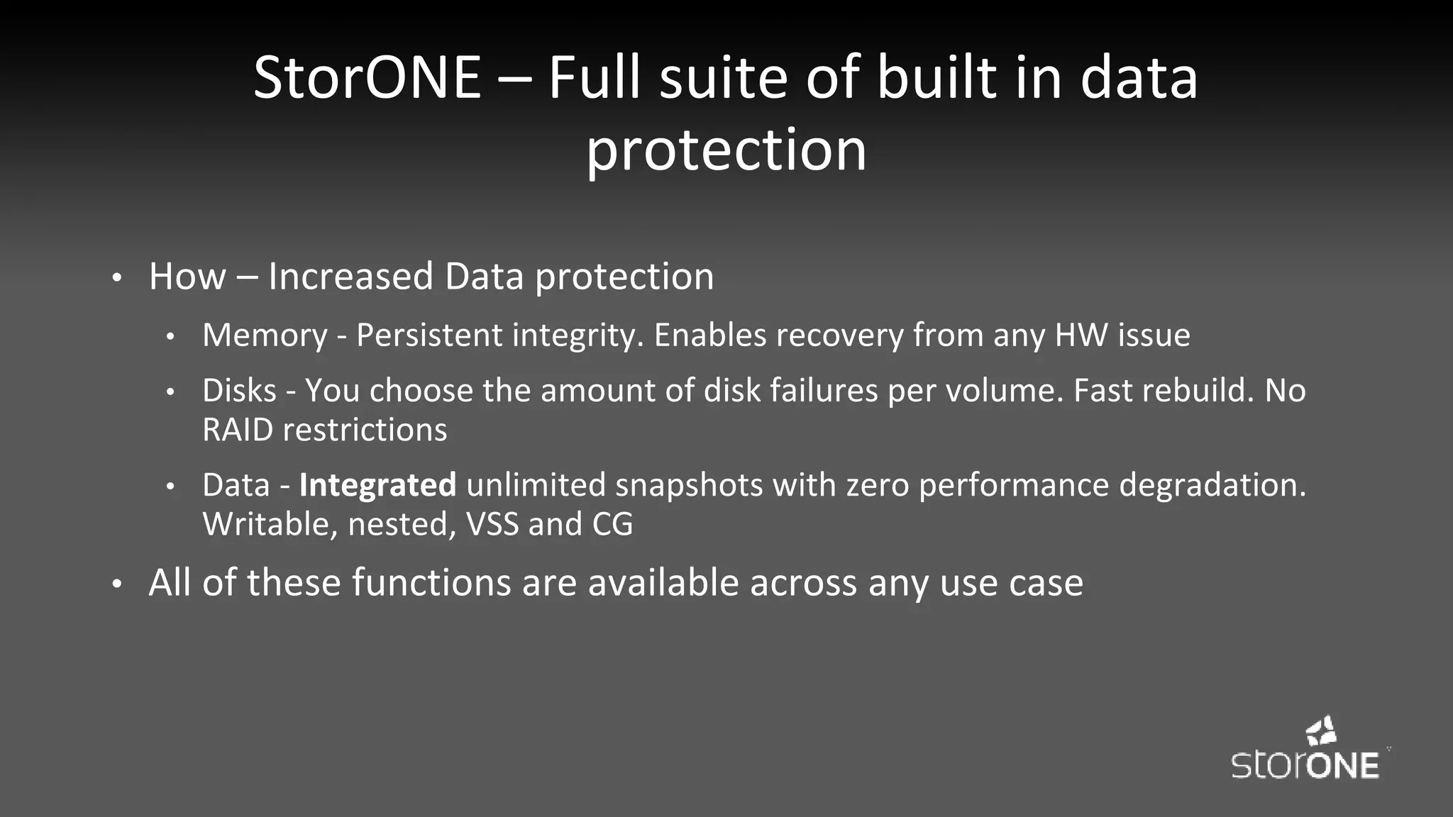 StorONE – Full suite of built in data
protection
• How – Increased Data protection
• Memory - Persistent integrity. Enables recovery from any HW issue
• Disks - You choose the amount of disk failures per volume. Fast rebuild. No
RAID restrictions
• Data - Integrated unlimited snapshots with zero performance degradation.
Writable, nested, VSS and CG
• All of these functions are available across any use case
 