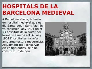 HOSPITALS DE LA BARCELONA MEDIEVAL A Barcelona abans, hi havia un hospital medieval que es diu Santa creu i Sant Pau. Es va construir l'any 1401 unint sis hospitals de la ciutat per formar-ne un de sol. A l'any 1902 l'hospital es va refer amb arquitectura modernista. Actualment tot i conservar els edificis antics, se n'ha construÏt un de nou. 