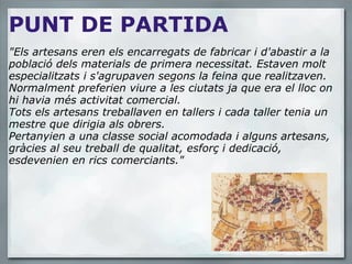 PUNT DE PARTIDA "Els artesans eren els encarregats de fabricar i d'abastir a la població dels materials de primera necessitat. Estaven molt especialitzats i s'agrupaven segons la feina que realitzaven. Normalment preferien viure a les ciutats ja que era el lloc on hi havia més activitat comercial. Tots els artesans treballaven en tallers i cada taller tenia un mestre que dirigia als obrers. Pertanyien a una classe social acomodada i alguns artesans, gràcies al seu treball de qualitat, esforç i dedicació, esdevenien en rics comerciants." 