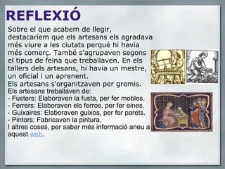REFLEXIÓ Sobre el que acabem de llegir, destacaríem que els artesans els agradava més viure a les ciutats perquè hi havia més comerç. També s'agrupaven segons el tipus de feina que treballaven. En els tallers dels artesans, hi havia un mestre, un oficial i un aprenent. Els artesans s'organitzaven per gremis.    Els artesans treballaven de:   - Fusters: Elaboraven la fusta, per fer mobles. - Ferrers: Elaboraven els ferros, per fer eines. - Guixaires: Elaboraven guixos, per fer parets.  - Pintors: Fabricaven la pintura. I altres coses, per saber més informació aneu a aquest  web . 