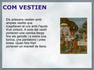   COM VESTIEN Els artesans vestien amb amples vestits que s'agafaven al cos amb l'ajuda d'un cinturó. A sota del vestit portaven una camisa llarga fins els genolls i a sobre una túnica, uns pantalons i unes botes. Quan feia fred portaven un mantell de llana. 