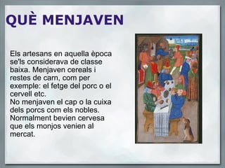 QUÈ MENJAVEN Els artesans en aquella època se'ls considerava de classe baixa. Menjaven cereals i restes de carn, com per exemple: el fetge del porc o el cervell etc. No menjaven el cap o la cuixa dels porcs com els nobles. Normalment bevien cervesa que els monjos venien al mercat.  