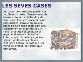 LES SEVES CASES Les cases dels artesans podien ser de diferents pisos. Generalment els artesans, tenien el taller dins de casa seva. A la seva casa hi havia pocs mobles, perquè en aquella època no se'n feien tants com ara. Normalment en el primer pis hi havia la botiga i el taller, en el segon el dormitori i la cuina. Al tercer pis, hi havia les golfes-rebost i on les dones filaven.  A la seva botiga, hi posaven una mena de símbol, per saber que fabricaven. 