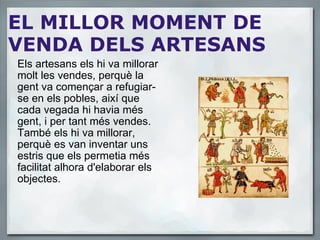 EL MILLOR MOMENT DE VENDA DELS ARTESANS Els artesans els hi va millorar molt les vendes, perquè la gent va començar a refugiar-se en els pobles, així que cada vegada hi havia més gent, i per tant més vendes. També els hi va millorar, perquè es van inventar uns estris que els permetia més facilitat alhora d'elaborar els objectes. 