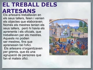 EL TREBALL DELS ARTESANS Els artesans treballaven en els seus tallers, feien i venien els objectes que elaboraven. Només els mestres tenien els seus tallers,  però hi havia els aprenents i els oficials, que treballaven per els mestres. Aquests no podien ser mestres, fins que aprenessin bé l'ofici.    Els artesans s'organitzaven per gremis, que és una agrupació de persones que fan el mateix ofici. 