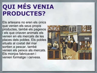 QUI MÉS VENIA PRODUCTES? Els artesans no eren els únics que venien els seus propis productes, també els pagesos i els que criaven animals els venien en els mercats de les places dels pobles. Els pobles situats al costat del mar sortien a pescar, també venien els peixos als mercats. Els monjos fabricaven i venien formatge i cervesa. 