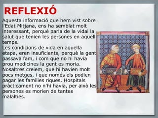 REFLEXIÓ Aquesta informació que hem vist sobre l'Edat Mitjana, ens ha semblat molt interessant, perquè parla de la vidai la salut que tenien les persones en aquell temps.  Les condicions de vida en aquella etapa, eren insuficients, perquè la gent passava fam, i com que no hi havia prou medicines la gent es moria. Nosaltres creiem, que hi havien molt pocs metges, i que només els podien pagar les famílies riques. Hospitals pràcticament no n'hi havia, per això les persones es morien de tantes malalties. 
