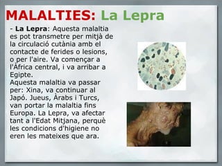 MALALTIES:   La Lepra -  La Lepra : Aquesta malaltia es pot transmetre per mitjà de la circulació cutània amb el contacte de ferides o lesions, o per l'aire. Va començar a l'Àfrica central, i va arribar a Egipte.  Aquesta malaltia va passar per: Xina, va continuar al Japó. Jueus, Àrabs i Turcs, van portar la malaltia fins Europa. La Lepra, va afectar tant a l'Edat Mitjana, perquè les condicions d'higiene no eren les mateixes que ara. 