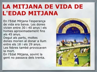 LA MITJANA DE VIDA DE L'EDAD MITJANA En l'Edat Mitjana l'esperança de vida era baixa. Les dones vivien entre 30 i 40 anys i els homes aproximadament fins als 45 anys. Degut als parts, moltes dones morien al donar a llum entre els 18 i els 29 anys. Les febres també provocaven la mort. En l'Edat Mitjana, sovint la gent no passava dels trenta. 