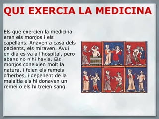 QUI EXERCIA LA MEDICINA       Els que exercien la medicina eren els monjos i els capellans. Anaven a casa dels pacients, els miraven. Avui en dia es va a l'hospital, pero abans no n'hi havia. Els monjos coneixien molt la natura, i feien els remeis d'herbes, i depenent de la malaltia els hi donaven un remei o els hi treien sang. 