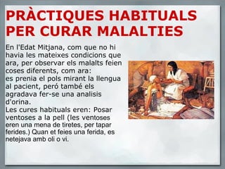 PRÀCTIQUES HABITUALS PER CURAR MALALTIES En l'Edat Mitjana, com que no hi havia les mateixes condicions que ara, per observar els malalts feien coses diferents, com ara:  es prenia el pols mirant la llengua al pacient, peró també els agradava fer-se una analisis d'orina. Les cures habituals eren: Posar ventoses a la pell (les ven toses  eren una mena de tiretes, per tapar ferides.) Quan et feies una ferida, es netejava amb oli o vi. 