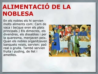 ALIMENTACIÓ DE LA NOBLESA En els nobles els hi servien molts aliments com: Carn de vaca i be(que eren els plats principals.) Els dimecres, els divendres, els dissabtes i per la quaresma, menjaven peix. Quan els nobles organitzaven banquets reials, servien: paó real o grulla. També servien fruita i puding, de llet i ametlles. 