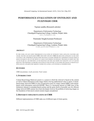 Advanced Computing: An International Journal ( ACIJ ), Vol.4, No.3, May 2013
DOI : 10.5121/acij.2013.4304 39
PERFORMANCE EVALUATION OF ONTOLOGY AND
FUZZYBASE CBIR
Tajman sandhu (Research scholar)
Department of Information Technology
Chandigarh Engineering College, Landran, Punjab, India
yuvi_taj@yahoo.com
Parminder Singh(Assistant Professor)
Department of Information Technology
Chandigarh Engineering College, Landran, Punjab, India
Singh.parminder06@gmail.com
ABSTRACT
IN THIS PAPER, WE HAVE DONE PERFORMANCE EVALUATION OF ONTOLOGY USING LOW-LEVEL FEATURES LIKE
COLOR, TEXTURE AND SHAPE BASED CBIR, WITH TOPIC SPECIFIC CBIR.THE RESULTING ONTOLOGY CAN BE USED
TO EXTRACT THE APPROPRIATE IMAGES FROM THE IMAGE DATABASE. RETRIEVING APPROPRIATE IMAGES FROM AN
IMAGE DATABASE IS ONE OF THE DIFFICULT TASKS IN MULTIMEDIA TECHNOLOGY. OUR RESULTS SHOW THAT THE
VALUES OF RECALL AND PRECISION CAN BE ENHANCED AND THIS ALSO SHOWS THAT SEMANTIC GAP CAN ALSO BE
REDUCED. THE PROPOSED ALGORITHM ALSO EXTRACTS THE TEXTURE VALUES FROM THE IMAGES AUTOMATICALLY
WITH ALSO ITS CATEGORY (LIKE SMOOTH, COURSE ETC) AS WELL AS ITS TECHNICAL INTERPRETATION.
KEYWORDS
CBIR; fuzzyminmax; recall; precision; Texel; texture
1. INTRODUCTION
Content Based Image Retrieval system is a system in which the retrieval is based on the content
as well as linked information of the image which is having mathematical value in nature. Content-
based image retrieval (CBIR) [1] also recognized as query by image content (QBIC) and content-
based visual information retrieval (CBVIR). There is a increasing interest in CBIR since of the
limitations inherent in metadata-based systems and the great choice of possible uses for efficient
image retrieval.CBIR systems have been developed, however the problem of retrieving images on
the foundation of their pixel content remains largely unexplained.
2. DIFFERENT IMPLEMENTATIONS OF CBIR
Different implementations of CBIR make use of different types of client queries.
 