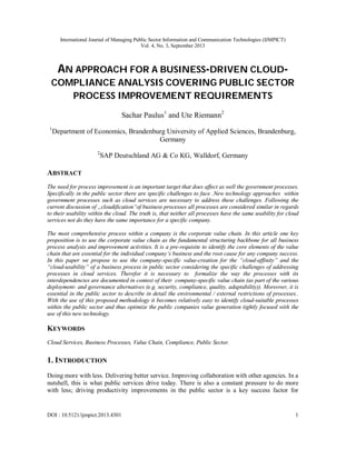 International Journal of Managing Public Sector Information and Communication Technologies (IJMPICT)
Vol. 4, No. 3, September 2013
DOI : 10.5121/ijmpict.2013.4301 1
AN APPROACH FOR A BUSINESS-DRIVEN CLOUD-
COMPLIANCE ANALYSIS COVERING PUBLIC SECTOR
PROCESS IMPROVEMENT REQUIREMENTS
Sachar Paulus1
and Ute Riemann2
1
Department of Economics, Brandenburg University of Applied Sciences, Brandenburg,
Germany
2
SAP Deutschland AG & Co KG, Walldorf, Germany
ABSTRACT
The need for process improvement is an important target that does affect as well the government processes.
Specifically in the public sector there are specific challenges to face .New technology approaches within
government processes such as cloud services are necessary to address these challenges. Following the
current discussion of „cloudification“of business processes all processes are considered similar in regards
to their usability within the cloud. The truth is, that neither all processes have the same usability for cloud
services not do they have the same importance for a specific company.
The most comprehensive process within a company is the corporate value chain. In this article one key
proposition is to use the corporate value chain as the fundamental structuring backbone for all business
process analysis and improvement activities. It is a pre-requisite to identify the core elements of the value
chain that are essential for the individual company’s business and the root cause for any company success.
In this paper we propose to use the company-specific value-creation for the “cloud-affinity” and the
“cloud-usability” of a business process in public sector considering the specific challenges of addressing
processes in cloud services. Therefor it is necessary to formalize the way the processes with its
interdependencies are documented in context of their company-specific value chain (as part of the various
deployment- and governance alternatives (e.g. security, compliance, quality, adaptability)). Moreover, it is
essential in the public sector to describe in detail the environmental / external restrictions of processes..
With the use of this proposed methodology it becomes relatively easy to identify cloud-suitable processes
within the public sector and thus optimize the public companies value generation tightly focused with the
use of this new technology.
KEYWORDS
Cloud Services, Business Processes, Value Chain, Compliance, Public Sector.
1. INTRODUCTION
Doing more with less. Delivering better service. Improving collaboration with other agencies. In a
nutshell, this is what public services drive today. There is also a constant pressure to do more
with less; driving productivity improvements in the public sector is a key success factor for
 