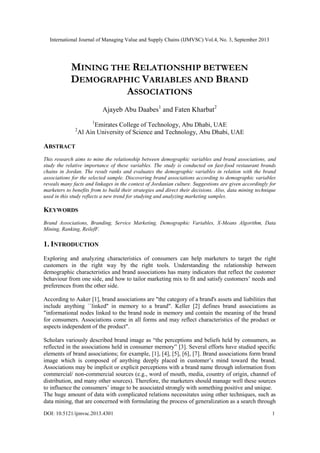 International Journal of Managing Value and Supply Chains (IJMVSC) Vol.4, No. 3, September 2013
DOI: 10.5121/ijmvsc.2013.4301 1
MINING THE RELATIONSHIP BETWEEN
DEMOGRAPHIC VARIABLES AND BRAND
ASSOCIATIONS
Ajayeb Abu Daabes1
and Faten Kharbat2
1
Emirates College of Technology, Abu Dhabi, UAE
2
Al Ain University of Science and Technology, Abu Dhabi, UAE
ABSTRACT
This research aims to mine the relationship between demographic variables and brand associations, and
study the relative importance of these variables. The study is conducted on fast-food restaurant brands
chains in Jordan. The result ranks and evaluates the demographic variables in relation with the brand
associations for the selected sample. Discovering brand associations according to demographic variables
reveals many facts and linkages in the context of Jordanian culture. Suggestions are given accordingly for
marketers to benefits from to build their strategies and direct their decisions. Also, data mining technique
used in this study reflects a new trend for studying and analyzing marketing samples.
KEYWORDS
Brand Associations, Branding, Service Marketing, Demographic Variables, X-Means Algorithm, Data
Mining, Ranking, ReilefF.
1. INTRODUCTION
Exploring and analyzing characteristics of consumers can help marketers to target the right
customers in the right way by the right tools. Understanding the relationship between
demographic characteristics and brand associations has many indicators that reflect the customer
behaviour from one side, and how to tailor marketing mix to fit and satisfy customers‟ needs and
preferences from the other side.
According to Aaker [1], brand associations are "the category of a brand's assets and liabilities that
include anything ``linked'' in memory to a brand". Keller [2] defines brand associations as
"informational nodes linked to the brand node in memory and contain the meaning of the brand
for consumers. Associations come in all forms and may reflect characteristics of the product or
aspects independent of the product".
Scholars variously described brand image as “the perceptions and beliefs held by consumers, as
reflected in the associations held in consumer memory” [3]. Several efforts have studied specific
elements of brand associations; for example, [1], [4], [5], [6], [7]. Brand associations form brand
image which is composed of anything deeply placed in customer‟s mind toward the brand.
Associations may be implicit or explicit perceptions with a brand name through information from
commercial/ non-commercial sources (e.g., word of mouth, media, country of origin, channel of
distribution, and many other sources). Therefore, the marketers should manage well these sources
to influence the consumers‟ image to be associated strongly with something positive and unique.
The huge amount of data with complicated relations necessitates using other techniques, such as
data mining, that are concerned with formulating the process of generalization as a search through
 