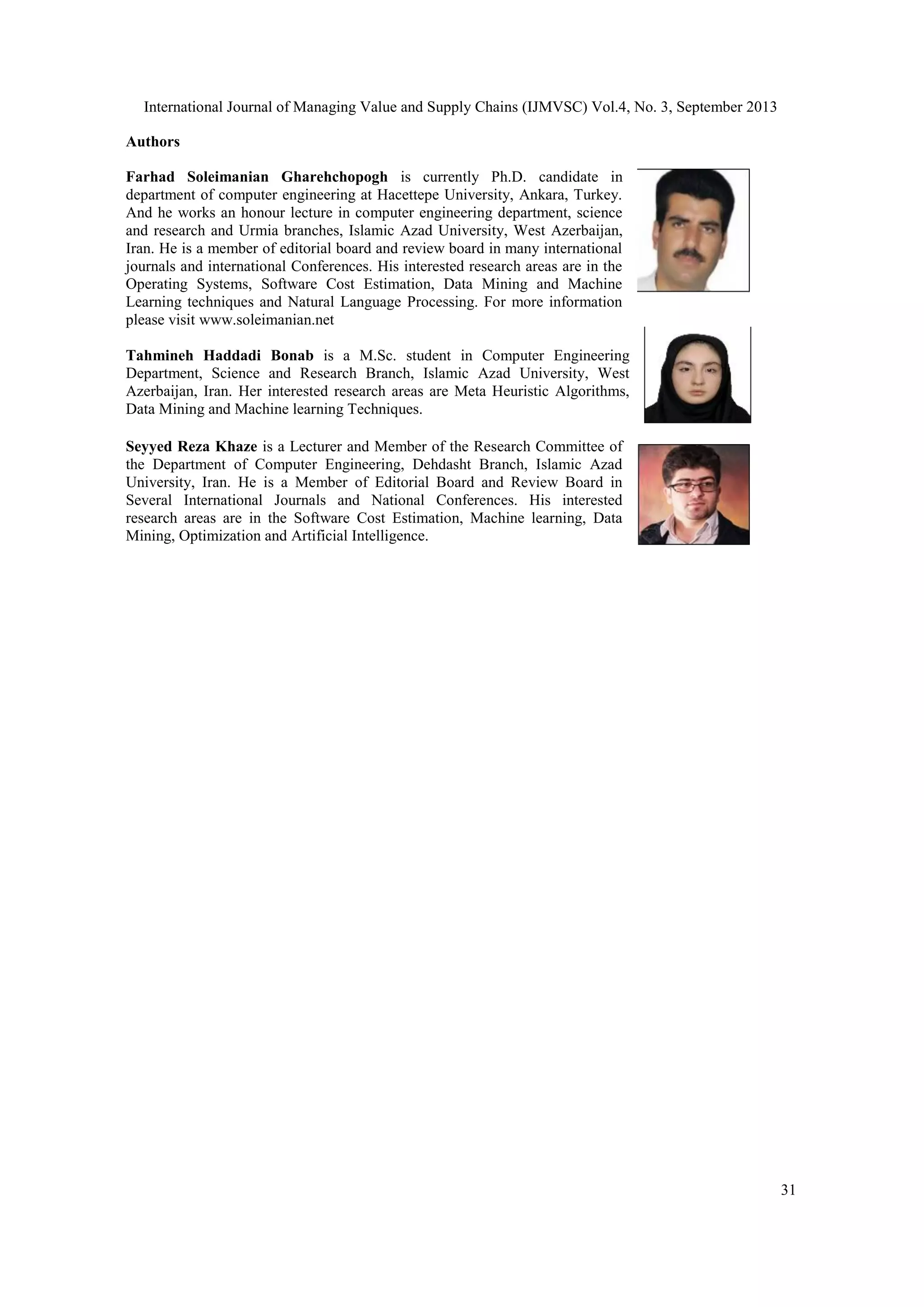 International Journal of Managing Value and Supply Chains (IJMVSC) Vol.4, No. 3, September 2013
31
Authors
Farhad Soleimanian Gharehchopogh is currently Ph.D. candidate in
department of computer engineering at Hacettepe University, Ankara, Turkey.
And he works an honour lecture in computer engineering department, science
and research and Urmia branches, Islamic Azad University, West Azerbaijan,
Iran. He is a member of editorial board and review board in many international
journals and international Conferences. His interested research areas are in the
Operating Systems, Software Cost Estimation, Data Mining and Machine
Learning techniques and Natural Language Processing. For more information
please visit www.soleimanian.net
Tahmineh Haddadi Bonab is a M.Sc. student in Computer Engineering
Department, Science and Research Branch, Islamic Azad University, West
Azerbaijan, Iran. Her interested research areas are Meta Heuristic Algorithms,
Data Mining and Machine learning Techniques.
Seyyed Reza Khaze is a Lecturer and Member of the Research Committee of
the Department of Computer Engineering, Dehdasht Branch, Islamic Azad
University, Iran. He is a Member of Editorial Board and Review Board in
Several International Journals and National Conferences. His interested
research areas are in the Software Cost Estimation, Machine learning, Data
Mining, Optimization and Artificial Intelligence.
 