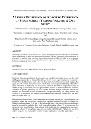 International Journal of Managing Value and Supply Chains (IJMVSC) Vol.4, No. 3, September 2013
DOI: 10.5121/ijmvsc.2013.4303 25
A LINEAR REGRESSION APPROACH TO PREDICTION
OF STOCK MARKET TRADING VOLUME: A CASE
STUDY
Farhad Soleimanian Gharehchopogh1
, Tahmineh Haddadi Bonab2
and Seyyed Reza Khaze3
1
Department of Computer Engineering, Urmia Branch, Islamic Azad University, Urmia,
Iran
2
Department of Computer Engineering, Science and Research Branch, Islamic Azad
University, West Azerbaijan, Iran
3
Department of Computer Engineering, Dehdasht Branch, Islamic Azad University, Iran,
ABSTRACT
Predicting daily behavior of stock market is a serious challenge for investors and corporate stockholders
and it can help them to invest with more confident by taking risks and fluctuations into consideration. In
this paper, by applying linear regression for predicting behavior of S&P 500 index, we prove that our
proposed method has a similar and good performance in comparison to real volumes and the stockholders
can invest confidentially based on that.
KEYWORDS
Stock Market, Stock index, S&P 500, Data Mining, Regression, Dataset
1. INTRODUCTION
Predicting the stock market due to its importance and popularity among the masses and also small
and large companies due to financial benefits and its low risk is a growing topic in research [1].
Despite the risk of falling too much value per share due to market fluctuations rarely happens, but
again, the risk is there. These fluctuations which effect on stock price and trading volume have
some difficulties in predicting. The fluctuations effect on the behavior of people in terms of
capital savings or investment, the stock price and the increase or decrease of risk for investors.
Therefore in general, predicting the stock market behavior through techniques and various
methods is a useful tool to assist investors to act with greater certainty and taking the risks and
volatility of an investment into consideration and know when to buy the cheapest price and when
to sell to highest price [2].
Data mining techniques have a more successful performance in predicting various fields such as
economy, policy and engineering compared to traditional statistical methods by discovering
hidden knowledge of data [3, 4, and 5]. Experience has shown that machine learning techniques
could be successful in predicting daily stock price and its trading volume [6]. In this paper, at first
review the prior researches done for predicting stock market and then we describe the importance
of trading volume. By using linear regression we predict S&P 500 index [7] behavior and at the
end we compared and evaluated the result of our proposed method with other approaches.
 
