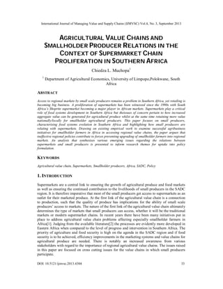 International Journal of Managing Value and Supply Chains (IJMVSC) Vol.4, No. 3, September 2013
DOI: 10.5121/ijmvsc.2013.4304 33
AGRICULTURAL VALUE CHAINS AND
SMALLHOLDER PRODUCER RELATIONS IN THE
CONTEXT OF SUPERMARKET CHAIN
PROLIFERATION IN SOUTHERN AFRICA
Chiedza L. Muchopa1
1
Department of Agricultural Economics, University of Limpopo,Polokwane, South
Africa
ABSTRACT
Access to regional markets by small scale producers remains a problem in Southern Africa, yet retailing is
becoming big business. A proliferation of supermarkets has been witnessed since the 1990s with South
Africa’s Shoprite supermarket becoming a major player in African markets. Supermarkets play a critical
role of food systems development in Southern Africa but theissues of concern pertain to how increased
aggregate value can be generated for agricultural produce whilst at the same time retaining more value
nationally/locally for smallholder agricultural producers. This paper focuses on small producers,
characterising food systems evolution in Southern Africa and highlighting how small producers are
relating with supermarkets. Drawing on existing empirical work to examine successful agribusiness
initiatives for smallholder farmers in Africa in accessing regional value chains, the paper argues that
ineffective regional policies contribute to forces preventing upgrading of smallholder farmers into regional
markets. An analysis that synthesises various emerging issues regarding the relations between
supermarkets and small producers is presented to inform research themes for uptake into policy
formulation.
KEYWORDS
Agricultural value chain, Supermarkets, Smallholder producers, Africa, SADC, Policy
1. INTRODUCTION
Supermarkets are a central link to ensuring the growth of agricultural produce and food markets
as well as ensuring the continued contribution to the livelihoods of small producers in the SADC
region. It is therefore imperative that most of the small producers get access to supermarkets as an
outlet for their marketed produce. At the first link of the agricultural value chain is a connection
to production, such that the quality of produce has implications for the ability of small scale
producers’ access to markets. The nature of the first link of the agricultural value chain ultimately
determines the type of markets that small producers can access, whether it will be the traditional
markets or modern supermarket chains. In recent years there have been many initiatives put in
place to address agricultural value chain problems affecting especially smallholder farmers in
Africa[1]. Judging from the available literature[2] the processes are evidently more developed in
Eastern Africa when compared to the level of progress and intervention in Southern Africa. The
priority of agriculture and food security is high on the agenda in the SADC region and if food
security is to be achieved, efficiency improvements in the marketing systems and value chains for
agricultural produce are needed. There is notably an increased awareness from various
stakeholders with regard to the importance of regional agricultural value chains. The issues raised
in this paper are focused on cross cutting issues for the value chains in which small producers
participate.
 