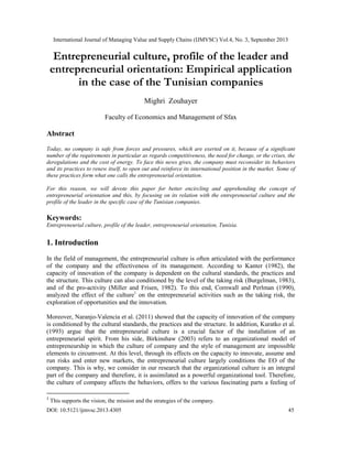 International Journal of Managing Value and Supply Chains (IJMVSC) Vol.4, No. 3, September 2013
DOI: 10.5121/ijmvsc.2013.4305 45
Entrepreneurial culture, profile of the leader and
entrepreneurial orientation: Empirical application
in the case of the Tunisian companies
Mighri Zouhayer
Faculty of Economics and Management of Sfax
Abstract
Today, no company is safe from forces and pressures, which are exerted on it, because of a significant
number of the requirements in particular as regards competitiveness, the need for change, or the crises, the
deregulations and the cost of energy. To face this news gives, the company must reconsider its behaviors
and its practices to renew itself, to open out and reinforce its international position in the market. Some of
these practices form what one calls the entrepreneurial orientation.
For this reason, we will devote this paper for better encircling and apprehending the concept of
entrepreneurial orientation and this, by focusing on its relation with the entrepreneurial culture and the
profile of the leader in the specific case of the Tunisian companies.
Keywords:
Entrepreneurial culture, profile of the leader, entrepreneurial orientation, Tunisia.
1. Introduction
In the field of management, the entrepreneurial culture is often articulated with the performance
of the company and the effectiveness of its management. According to Kanter (1982), the
capacity of innovation of the company is dependent on the cultural standards, the practices and
the structure. This culture can also conditioned by the level of the taking risk (Burgelman, 1983),
and of the pro-activity (Miller and Frisen, 1982). To this end, Cornwall and Perlman (1990),
analyzed the effect of the culture1
on the entrepreneurial activities such as the taking risk, the
exploration of opportunities and the innovation.
Moreover, Naranjo-Valencia et al. (2011) showed that the capacity of innovation of the company
is conditioned by the cultural standards, the practices and the structure. In addition, Kuratko et al.
(1993) argue that the entrepreneurial culture is a crucial factor of the installation of an
entrepreneurial spirit. From his side, Birkinshaw (2003) refers to an organizational model of
entrepreneurship in which the culture of company and the style of management are impossible
elements to circumvent. At this level, through its effects on the capacity to innovate, assume and
run risks and enter new markets, the entrepreneurial culture largely conditions the EO of the
company. This is why, we consider in our research that the organizational culture is an integral
part of the company and therefore, it is assimilated as a powerful organizational tool. Therefore,
the culture of company affects the behaviors, offers to the various fascinating parts a feeling of
1
This supports the vision, the mission and the strategies of the company.
 