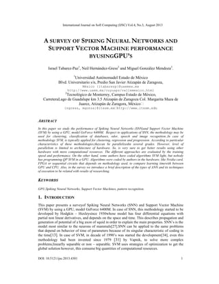 International Journal on Soft Computing (IJSC) Vol.4, No.3, August 2013
DOI: 10.5121/ijsc.2013.4301 1
A SURVEY OF SPIKING NEURAL NETWORKS AND
SUPPORT VECTOR MACHINE PERFORMANCE
BYUSINGGPU’S
Israel Tabarez-Paz1
, Neil Hernández-Gress2
and Miguel González Mendoza2
.
1
Universidad Autónomadel Estado de México
Blvd. Universitario s/n, Predio San Javier Atizapán de Zaragoza,
México {itabarezp}@uaemex.mx
http://www.uaem.mx/cuyuaps/vallemexico.html
2
Tecnológico de Monterrey, Campus Estado de México,
CarreteraLago de Guadalupe km 3.5 Atizapán de Zaragoza Col. Margarita Maza de
Juarez, Atizapán de Zaragora, México
{ngress, mgonza}@itesm.mx
ABSTRACT
In this paper we study the performance of Spiking Neural Networks (SNN)and Support Vector Machine
(SVM) by using a GPU, model GeForce 6400M. Respect to applications of SNN, the methodology may be
used for clustering, classification of databases, odor, speech and image recognition..In case of
methodology SVM, is typically applied for clustering, regression and progression. According to particular
characteristics of these methodologies,theycan be parallelizedin several grades. However, level of
parallelism is limited to architecture of hardware. So, is very sure to get better results using other
hardware with more computational resources. The different approaches are evaluated by the training
speed and performance. On the other hand, some authors have coded algorithms SVM light, but nobody
has programming QP SVM in a GPU. Algorithms were coded by authors in the hardware, like Nvidia card,
FPGA or sequential circuits that depends on methodology used, to compare learning timewith between
GPU and CPU. Also, in the survey we introduce a brief description of the types of ANN and its techniques
of execution to be related with results of researching.
KEYWORDS
GPU,Spiking Neural Networks, Support Vector Machines, pattern recognition.
1. INTRODUCTION
This paper presents a surveyof Spiking Neural Networks (SNN) and Support Vector Machine
(SVM) by using a GPU, model GeForce 6400M. In case of SNN, this methodology started to be
developed by Hodgkin – Huxleysince 1930whose model has four differential equations with
partial non linear derivatives, and depends on the space and time. This describes propagation and
generation of potential of a big axon of squid in order to explain the main properties. SNN’s is the
model most similar to the neurons of mammals[27].SNN can be applied to the same problems
that depend on behavior of time of parameters because of its singular characteristic of coding in
the time[13]. In case of SVM, in decade of 1990’s was started the development[34], even this
methodology had been invented since 1979 [31] by Vapnik, to solve more complex
problems,linearlly separable or non – separable. SVM uses strategies of optimization to get the
global solution however, this consume big quantities of computational resources.
 