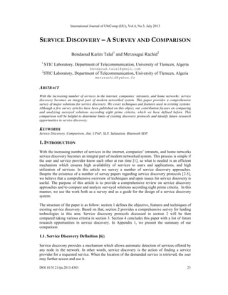 International Journal of UbiComp (IJU), Vol.4, No.3, July 2013
DOI:10.5121/iju.2013.4303 23
SERVICE DISCOVERY – A SURVEY AND COMPARISON
Bendaoud Karim Talal1
and Merzougui Rachid2
1
STIC Laboratory, Department of Telecommunication, University of Tlemcen, Algeria
bendaoud.talal@gmail.com
2
STIC Laboratory, Department of Telecommunication, University of Tlemcen, Algeria
merzrachid@yahoo.fr
ABSTRACT
With the increasing number of services in the internet, companies’ intranets, and home networks: service
discovery becomes an integral part of modern networked system. This paper provides a comprehensive
survey of major solutions for service discovery. We cover techniques and features used in existing systems.
Although a few survey articles have been published on this object, our contribution focuses on comparing
and analyzing surveyed solutions according eight prime criteria, which we have defined before. This
comparison will be helpful to determine limits of existing discovery protocols and identify future research
opportunities in service discovery.
KEYWORDS
Service Discovery, Comparison, Jini, UPnP, SLP, Salutation, Bluetooth SDP.
1. INTRODUCTION
With the increasing number of services in the internet, companies’ intranets, and home networks
service discovery becomes an integral part of modern networked system. This process is simple if
the user and service provider know each other at run time [1], so what is needed is an efficient
mechanism which ensures high availability of services to users and applications, and high
utilization of services. In this article we survey a number of service discovery approaches.
Despite the existence of a number of survey papers regarding service discovery protocols [2-5],
we believe that a comprehensive overview of techniques and open issues for service discovery is
useful. The purpose of this article is to provide a comprehensive review on service discovery
approaches and to compare and analyze surveyed solutions according eight prime criteria. In this
manner, we use the work both as a survey and as a guide for the design of a service discovery
system.
The structure of the paper is as follow: section 1 defines the objective, features and techniques of
existing service discovery. Based on that, section 2 provides a comprehensive survey for leading
technologies in this area. Service discovery protocols discussed in section 2 will be then
compared taking various criteria in section 3. Section 4 concludes this paper with a list of future
research opportunities in service discovery. In Appendix 1, we present the summary of our
comparison
1.1. Service Discovery Definition [6]:
Service discovery provides a mechanism which allows automatic detection of services offered by
any node in the network. In other words, service discovery is the action of finding a service
provider for a requested service. When the location of the demanded service is retrieved, the user
may further access and use it.
 