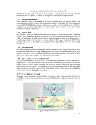 International Journal of UbiComp (IJU), Vol.4, No.3, July 2013
43
distribution of data and work across the machines. Condor does not provide automatic
distribution of data; separate SAN must be managed in addition to the compute cluster.
1.2.2. Isolation of Processes
Each individual record is processed by a task in isolation with one another, limiting the
communication overhead between the processes by Hadoop. This makes the whole framework
more reliable. In MapReduce, Mapper tasks process records in isolation. Individual node failure
can be worked around by restarting tasks on other machine. Due to isolation other nodes continue
to operate as nothing went wrong.
1.2.3. Type of Data
Log files are a plain text files consisting of semi-structured or unstructured records. Traditional
RDBMS has a pre-defined schema; you need to fit all the log data in that schema only. For this
Trans-Log algorithm is used which converts such unstructured logs to structured one by
transforming simple text log file into oracle table[12]. But again traditional RDBMS has
limitation on the size of data. Hadoop is compatible for any type of data; it works well for simple
text files too.
1.2.4. Fault Tolerance
In a Hadoop cluster, problem of data loss is resolved. Blocks of input file are replicated by factor
of three on multiple machines in the Hadoop cluster[4]. So even if any machine goes down, other
machine where same block is residing will take care of further processing. Thus failure of some
nodes in the cluster does not affect the performance of the system.
1.2.5. Data Locality and Network Bandwidth
Log files are spread across HDFS as blocks, so compute process running on a node operates on a
subset of files. Which data operated upon by a node is chosen by the locality of a node i.e.
reading from the local system, reducing the strain on network bandwidth and preventing
unnecessary network transfer. This property of moving computation near to the data makes
Hadoop different from other systems[4][6]. Data locality is achieved by this property of Hadoop
which results into providing high performance.
2. SYSTEM ARCHITECTURE
Following system architecture shown in Figure 2. consists of major components like Web servers,
Cloud Framework implementing Hadoop storage and MapReduce programming model and user
interface.
Figure 2. System Architecture
 